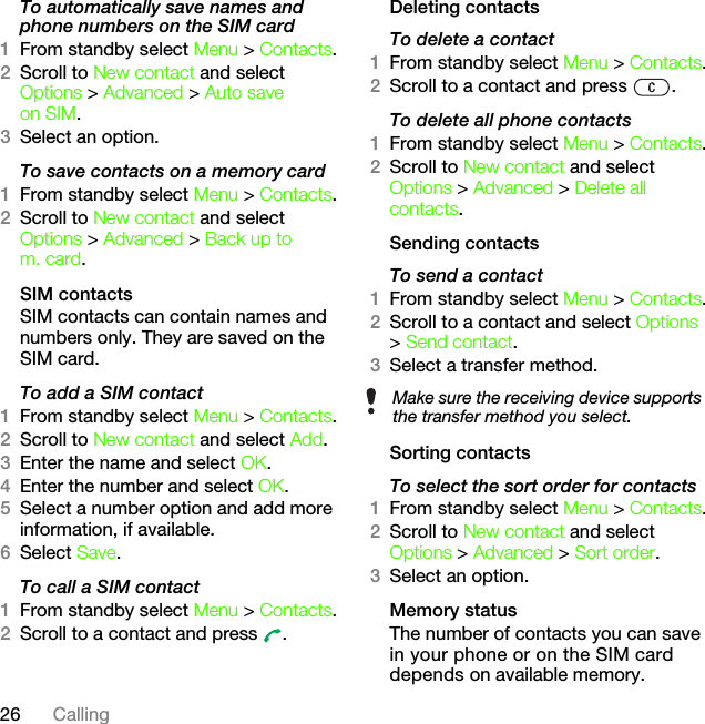 26 CallingTo automatically save names and phone numbers on the SIM card1From standby select Menu &gt; Contacts.2Scroll to New contact and select Options &gt; Advanced &gt; Auto save on SIM.3Select an option.To save contacts on a memory card1From standby select Menu &gt; Contacts.2Scroll to New contact and select Options &gt; Advanced &gt; Back up to m. card.SIM contactsSIM contacts can contain names and numbers only. They are saved on the SIM card.To add a SIM contact1From standby select Menu &gt; Contacts.2Scroll to New contact and select Add.3Enter the name and select OK.4Enter the number and select OK.5Select a number option and add more information, if available.6Select Save.To call a SIM contact1From standby select Menu &gt; Contacts.2Scroll to a contact and press  .Deleting contactsTo delete a contact1From standby select Menu &gt; Contacts.2Scroll to a contact and press  .To delete all phone contacts1From standby select Menu &gt; Contacts.2Scroll to New contact and select Options &gt; Advanced &gt; Delete all contacts.Sending contactsTo send a contact1From standby select Menu &gt; Contacts.2Scroll to a contact and select Options &gt; Send contact.3Select a transfer method.Sorting contactsTo select the sort order for contacts1From standby select Menu &gt; Contacts.2Scroll to New contact and select Options &gt; Advanced &gt; Sort order.3Select an option.Memory statusThe number of contacts you can save in your phone or on the SIM card depends on available memory.Make sure the receiving device supports the transfer method you select.This is the Internet version of the User&apos;s guide. © Print only for private use.