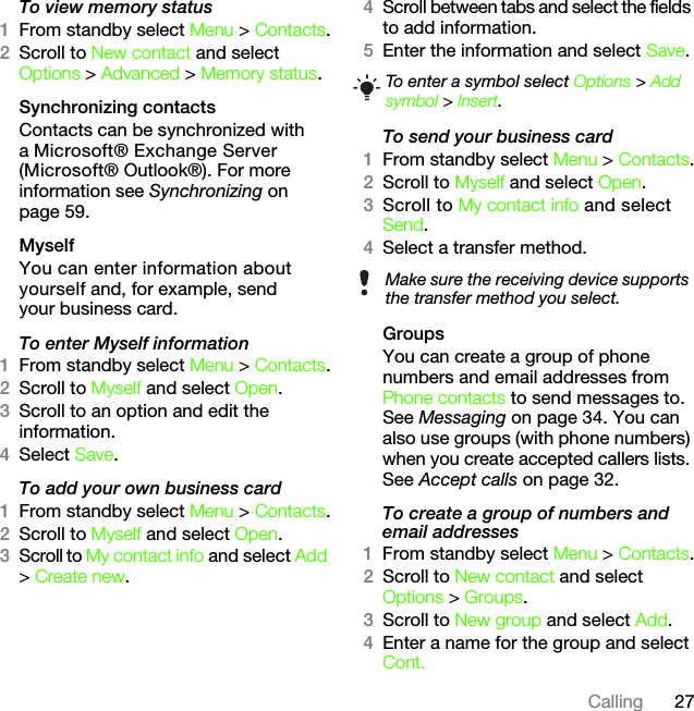 27CallingTo view memory status1From standby select Menu &gt; Contacts.2Scroll to New contact and select Options &gt; Advanced &gt; Memory status.Synchronizing contactsContacts can be synchronized with a Microsoft® Exchange Server (Microsoft® Outlook®). For more information see Synchronizing on page 59.MyselfYou can enter information about yourself and, for example, send your business card.To enter Myself information1From standby select Menu &gt; Contacts.2Scroll to Myself and select Open.3Scroll to an option and edit the information.4Select Save.To add your own business card1From standby select Menu &gt; Contacts.2Scroll to Myself and select Open.3Scroll to My contact info and select Add &gt; Create new.4Scroll between tabs and select the fields to add information.5Enter the information and select Save.To send your business card1From standby select Menu &gt; Contacts.2Scroll to Myself and select Open.3Scroll to My contact info and select Send.4Select a transfer method.Groups You can create a group of phone numbers and email addresses from Phone contacts to send messages to. See Messaging on page 34. You can also use groups (with phone numbers) when you create accepted callers lists. See Accept calls on page 32.To create a group of numbers and email addresses1From standby select Menu &gt; Contacts.2Scroll to New contact and select Options &gt; Groups.3Scroll to New group and select Add.4Enter a name for the group and select Cont.To enter a symbol select Options &gt; Add symbol &gt; Insert.Make sure the receiving device supports the transfer method you select.This is the Internet version of the User&apos;s guide. © Print only for private use.