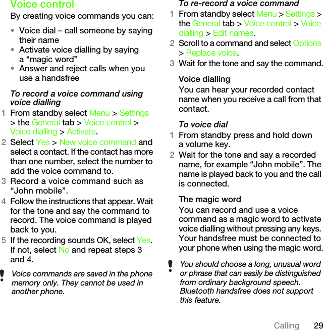 29CallingVoice controlBy creating voice commands you can:•Voice dial – call someone by saying their name•Activate voice dialling by saying a “magic word”•Answer and reject calls when you use a handsfreeTo record a voice command using voice dialling1From standby select Menu &gt; Settings &gt; the General tab &gt; Voice control &gt; Voice dialling &gt; Activate.2Select Yes &gt; New voice command and select a contact. If the contact has more than one number, select the number to add the voice command to.3Record a voice command such as “John mobile”.4Follow the instructions that appear. Wait for the tone and say the command to record. The voice command is played back to you.5If the recording sounds OK, select Yes. If not, select No and repeat steps 3 and 4.To re-record a voice command1From standby select Menu &gt; Settings &gt; the General tab &gt; Voice control &gt; Voice dialling &gt; Edit names.2Scroll to a command and select Options &gt; Replace voice.3Wait for the tone and say the command.Voice diallingYou can hear your recorded contact name when you receive a call from that contact.To voice dial1From standby press and hold down a volume key.2Wait for the tone and say a recorded name, for example “John mobile”. The name is played back to you and the call is connected.The magic word You can record and use a voice command as a magic word to activate voice dialling without pressing any keys. Your handsfree must be connected to your phone when using the magic word.Voice commands are saved in the phone memory only. They cannot be used in another phone.You should choose a long, unusual word or phrase that can easily be distinguished from ordinary background speech. Bluetooth handsfree does not support this feature.This is the Internet version of the User&apos;s guide. © Print only for private use.