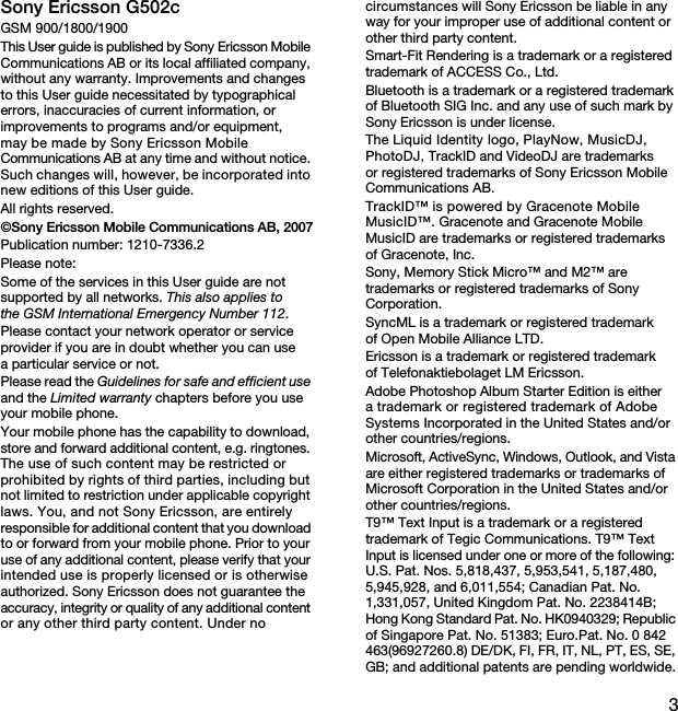 3Sony Ericsson G502cGSM 900/1800/1900This User guide is published by Sony Ericsson Mobile Communications AB or its local affiliated company, without any warranty. Improvements and changes to this User guide necessitated by typographical errors, inaccuracies of current information, or improvements to programs and/or equipment, may be made by Sony Ericsson Mobile Communications AB at any time and without notice. Such changes will, however, be incorporated into new editions of this User guide.All rights reserved.©Sony Ericsson Mobile Communications AB, 2007Publication number: 1210-7336.2Please note:Some of the services in this User guide are not supported by all networks. This also applies to the GSM International Emergency Number 112.Please contact your network operator or service provider if you are in doubt whether you can use a particular service or not.Please read the Guidelines for safe and efficient use and the Limited warranty chapters before you use your mobile phone.Your mobile phone has the capability to download, store and forward additional content, e.g. ringtones. The use of such content may be restricted or prohibited by rights of third parties, including but not limited to restriction under applicable copyright laws. You, and not Sony Ericsson, are entirely responsible for additional content that you download to or forward from your mobile phone. Prior to your use of any additional content, please verify that your intended use is properly licensed or is otherwise authorized. Sony Ericsson does not guarantee the accuracy, integrity or quality of any additional content or any other third party content. Under no circumstances will Sony Ericsson be liable in any way for your improper use of additional content or other third party content.Smart-Fit Rendering is a trademark or a registered trademark of ACCESS Co., Ltd.Bluetooth is a trademark or a registered trademark of Bluetooth SIG Inc. and any use of such mark by Sony Ericsson is under license.The Liquid Identity logo, PlayNow, MusicDJ, PhotoDJ, TrackID and VideoDJ are trademarks or registered trademarks of Sony Ericsson Mobile Communications AB.TrackID™ is powered by Gracenote Mobile MusicID™. Gracenote and Gracenote Mobile MusicID are trademarks or registered trademarks of Gracenote, Inc.Sony, Memory Stick Micro™ and M2™ are trademarks or registered trademarks of Sony Corporation.SyncML is a trademark or registered trademark of Open Mobile Alliance LTD.Ericsson is a trademark or registered trademark of Telefonaktiebolaget LM Ericsson.Adobe Photoshop Album Starter Edition is either a trademark or registered trademark of Adobe Systems Incorporated in the United States and/or other countries/regions.Microsoft, ActiveSync, Windows, Outlook, and Vista are either registered trademarks or trademarks of Microsoft Corporation in the United States and/or other countries/regions.T9™ Text Input is a trademark or a registered trademark of Tegic Communications. T9™ Text Input is licensed under one or more of the following: U.S. Pat. Nos. 5,818,437, 5,953,541, 5,187,480, 5,945,928, and 6,011,554; Canadian Pat. No. 1,331,057, United Kingdom Pat. No. 2238414B; Hong Kong Standard Pat. No. HK0940329; Republic of Singapore Pat. No. 51383; Euro.Pat. No. 0 842 463(96927260.8) DE/DK, FI, FR, IT, NL, PT, ES, SE, GB; and additional patents are pending worldwide.This is the Internet version of the User&apos;s guide. © Print only for private use.