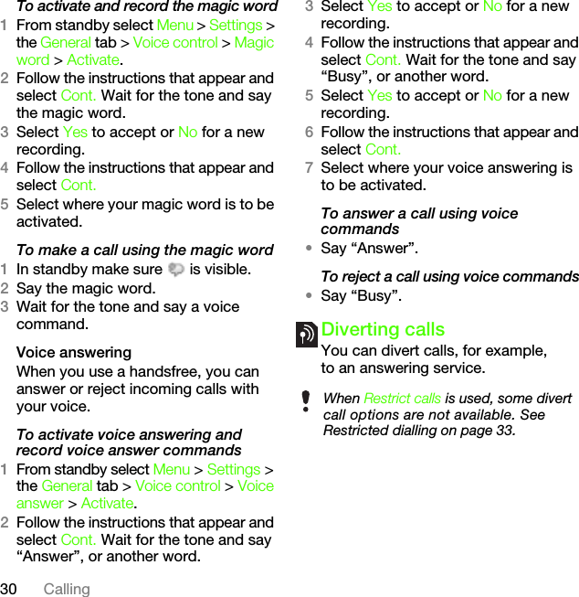 30 CallingTo activate and record the magic word1From standby select Menu &gt; Settings &gt; the General tab &gt; Voice control &gt; Magic word &gt; Activate.2Follow the instructions that appear and select Cont. Wait for the tone and say the magic word.3Select Yes to accept or No for a new recording.4Follow the instructions that appear and select Cont.5Select where your magic word is to be activated.To make a call using the magic word1In standby make sure   is visible.2Say the magic word.3Wait for the tone and say a voice command.Voice answering When you use a handsfree, you can answer or reject incoming calls with your voice.To activate voice answering and record voice answer commands1From standby select Menu &gt; Settings &gt; the General tab &gt; Voice control &gt; Voice answer &gt; Activate.2Follow the instructions that appear and select Cont. Wait for the tone and say “Answer”, or another word.3Select Yes to accept or No for a new recording.4Follow the instructions that appear and select Cont. Wait for the tone and say “Busy”, or another word.5Select Yes to accept or No for a new recording.6Follow the instructions that appear and select Cont.7Select where your voice answering is to be activated.To answer a call using voice commands•Say “Answer”.To reject a call using voice commands•Say “Busy”.Diverting callsYou can divert calls, for example, to an answering service.When Restrict calls is used, some divert call options are not available. See Restricted dialling on page 33.This is the Internet version of the User&apos;s guide. © Print only for private use.