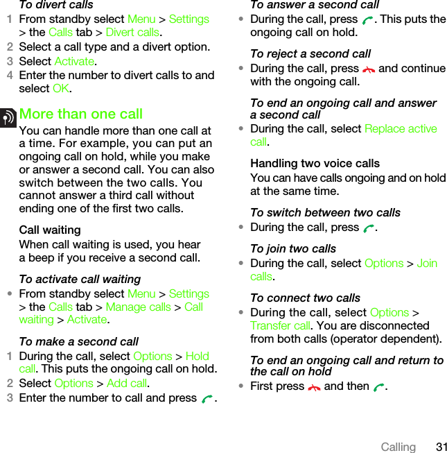 31CallingTo divert calls1From standby select Menu &gt; Settings &gt; the Calls tab &gt; Divert calls.2Select a call type and a divert option.3Select Activate.4Enter the number to divert calls to and select OK.More than one callYou can handle more than one call at a time. For example, you can put an ongoing call on hold, while you make or answer a second call. You can also switch between the two calls. You cannot answer a third call without ending one of the first two calls.Call waitingWhen call waiting is used, you hear a beep if you receive a second call.To activate call waiting •From standby select Menu &gt; Settings &gt; the Calls tab &gt; Manage calls &gt; Call waiting &gt; Activate.To make a second call1During the call, select Options &gt; Hold call. This puts the ongoing call on hold.2Select Options &gt; Add call.3Enter the number to call and press  .To answer a second call•During the call, press  . This puts the ongoing call on hold.To reject a second call•During the call, press   and continue with the ongoing call.To end an ongoing call and answer a second call•During the call, select Replace active call.Handling two voice callsYou can have calls ongoing and on hold at the same time.To switch between two calls•During the call, press  .To join two calls•During the call, select Options &gt; Join calls.To connect two calls•During the call, select Options &gt; Transfer call. You are disconnected from both calls (operator dependent).To end an ongoing call and return to the call on hold•First press   and then  .This is the Internet version of the User&apos;s guide. © Print only for private use.