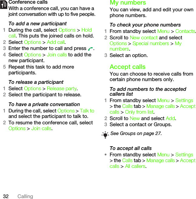 32 CallingConference callsWith a conference call, you can have a joint conversation with up to five people.To add a new participant1During the call, select Options &gt; Hold call. This puts the joined calls on hold.2Select Options &gt; Add call.3Enter the number to call and press  .4Select Options &gt; Join calls to add the new participant.5Repeat this task to add more participants.To release a participant1Select Options &gt; Release party.2Select the participant to release.To have a private conversation1During the call, select Options &gt; Talk to and select the participant to talk to.2To resume the conference call, select Options &gt; Join calls.My numbersYou can view, add and edit your own phone numbers.To check your phone numbers1From standby select Menu &gt; Contacts.2Scroll to New contact and select Options &gt; Special numbers &gt; My numbers.3Select an option.Accept callsYou can choose to receive calls from certain phone numbers only.To add numbers to the accepted callers list1From standby select Menu &gt; Settings &gt; the Calls tab &gt; Manage calls &gt; Accept calls &gt; Only from list.2Scroll to New and select Add.3Select a contact or Groups.To accept all calls•From standby select Menu &gt; Settings &gt; the Calls tab &gt; Manage calls &gt; Accept calls &gt; All callers.See Groups on page 27.This is the Internet version of the User&apos;s guide. © Print only for private use.