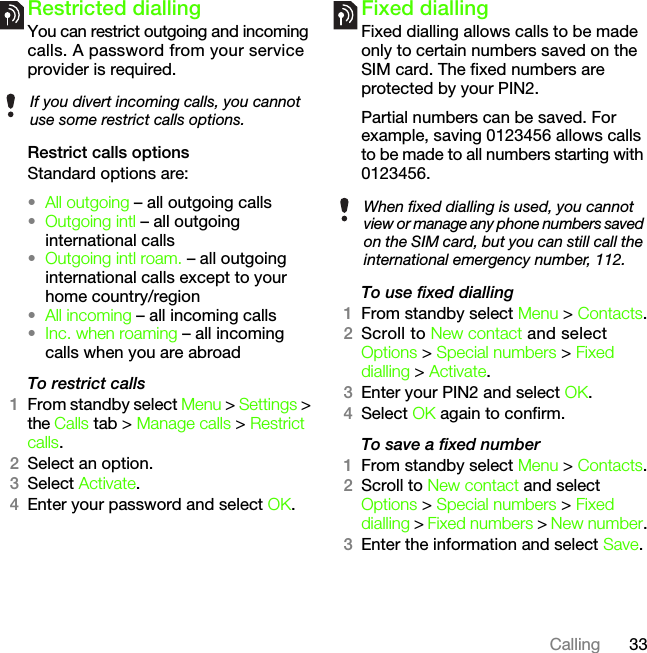 33CallingRestricted diallingYou can restrict outgoing and incoming calls. A password from your service provider is required.Restrict calls optionsStandard options are:•All outgoing – all outgoing calls•Outgoing intl – all outgoing international calls•Outgoing intl roam. – all outgoing international calls except to your home country/region•All incoming – all incoming calls•Inc. when roaming – all incoming calls when you are abroadTo restrict calls1From standby select Menu &gt; Settings &gt; the Calls tab &gt; Manage calls &gt; Restrict calls.2Select an option.3Select Activate.4Enter your password and select OK.Fixed diallingFixed dialling allows calls to be made only to certain numbers saved on the SIM card. The fixed numbers are protected by your PIN2.Partial numbers can be saved. For example, saving 0123456 allows calls to be made to all numbers starting with 0123456.To use fixed dialling1From standby select Menu &gt; Contacts.2Scroll to New contact and select Options &gt; Special numbers &gt; Fixed dialling &gt; Activate.3Enter your PIN2 and select OK.4Select OK again to confirm.To save a fixed number1From standby select Menu &gt; Contacts.2Scroll to New contact and select Options &gt; Special numbers &gt; Fixed dialling &gt; Fixed numbers &gt; New number.3Enter the information and select Save.If you divert incoming calls, you cannot use some restrict calls options.When fixed dialling is used, you cannot view or manage any phone numbers saved on the SIM card, but you can still call the international emergency number, 112.This is the Internet version of the User&apos;s guide. © Print only for private use.