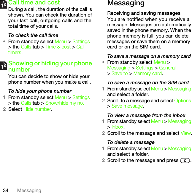 34 MessagingCall time and costDuring a call, the duration of the call is shown. You can check the duration of your last call, outgoing calls and the total time of your calls.To check the call time•From standby select Menu &gt; Settings &gt; the Calls tab &gt; Time &amp; cost &gt; Call timers.Showing or hiding your phone numberYou can decide to show or hide your phone number when you make a call.To hide your phone number 1From standby select Menu &gt; Settings &gt; the Calls tab &gt; Show/hide my no.2Select Hide number.MessagingReceiving and saving messagesYou are notified when you receive a message. Messages are automatically saved in the phone memory. When the phone memory is full, you can delete messages or save them on a memory card or on the SIM card.To save a message on a memory card•From standby select Menu &gt; Messaging &gt; Settings &gt; General &gt; Save to &gt; Memory card.To save a message on the SIM card1From standby select Menu &gt; Messaging and select a folder.2Scroll to a message and select Options &gt; Save message.To view a message from the inbox1From standby select Menu &gt; Messaging &gt; Inbox.2Scroll to the message and select View.To delete a message1From standby select Menu &gt; Messaging and select a folder.2Scroll to the message and press  .This is the Internet version of the User&apos;s guide. © Print only for private use.