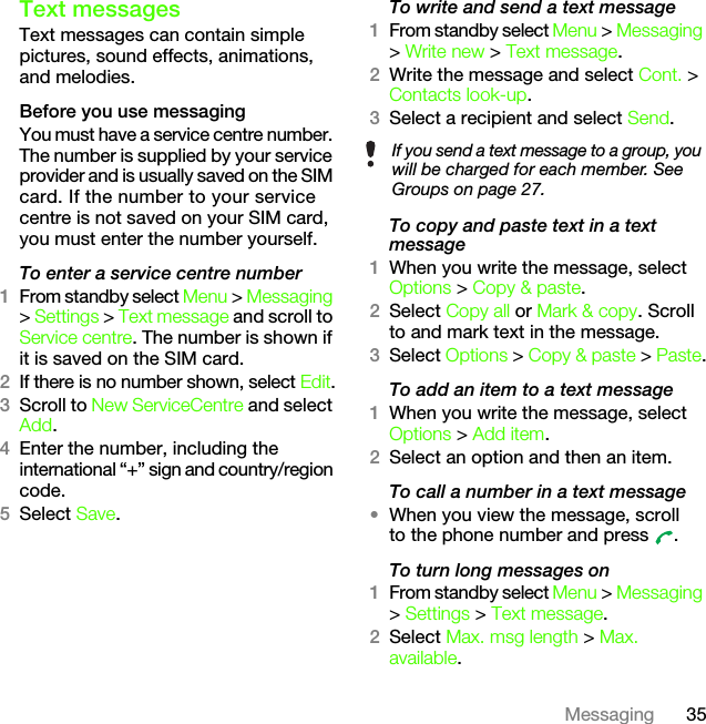 35MessagingText messagesText messages can contain simple pictures, sound effects, animations, and melodies.Before you use messagingYou must have a service centre number. The number is supplied by your service provider and is usually saved on the SIM card. If the number to your service centre is not saved on your SIM card, you must enter the number yourself.To enter a service centre number1From standby select Menu &gt; Messaging &gt; Settings &gt; Text message and scroll to Service centre. The number is shown if it is saved on the SIM card.2If there is no number shown, select Edit.3Scroll to New ServiceCentre and select Add.4Enter the number, including the international “+” sign and country/region code.5Select Save.To write and send a text message1From standby select Menu &gt; Messaging &gt; Write new &gt; Text message.2Write the message and select Cont. &gt; Contacts look-up.3Select a recipient and select Send.To copy and paste text in a text message1When you write the message, select Options &gt; Copy &amp; paste.2Select Copy all or Mark &amp; copy. Scroll to and mark text in the message.3Select Options &gt; Copy &amp; paste &gt; Paste.To add an item to a text message1When you write the message, select Options &gt; Add item.2Select an option and then an item.To call a number in a text message•When you view the message, scroll to the phone number and press  .To turn long messages on1From standby select Menu &gt; Messaging &gt; Settings &gt; Text message.2Select Max. msg length &gt; Max. available.If you send a text message to a group, you will be charged for each member. See Groups on page 27.This is the Internet version of the User&apos;s guide. © Print only for private use.