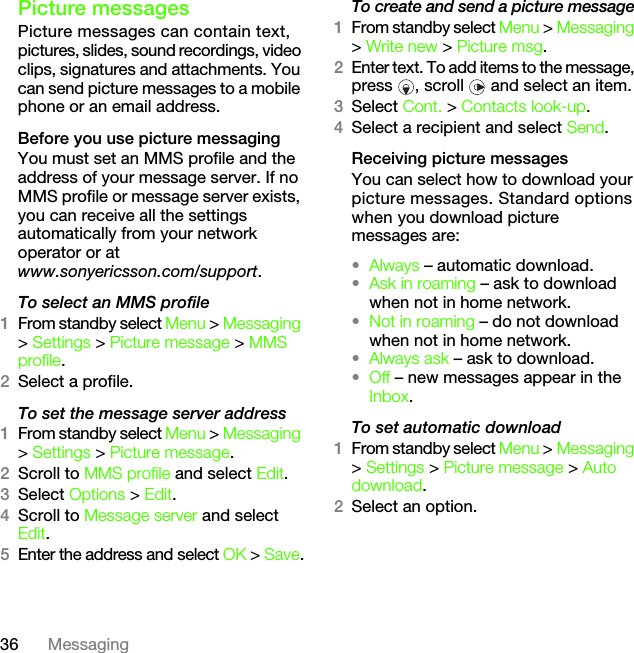 36 MessagingPicture messagesPicture messages can contain text, pictures, slides, sound recordings, video clips, signatures and attachments. You can send picture messages to a mobile phone or an email address.Before you use picture messagingYou must set an MMS profile and the address of your message server. If no MMS profile or message server exists, you can receive all the settings automatically from your network operator or at www.sonyericsson.com/support.To select an MMS profile1From standby select Menu &gt; Messaging &gt; Settings &gt; Picture message &gt; MMS profile.2Select a profile.To set the message server address1From standby select Menu &gt; Messaging &gt; Settings &gt; Picture message.2Scroll to MMS profile and select Edit.3Select Options &gt; Edit.4Scroll to Message server and select Edit.5Enter the address and select OK &gt; Save.To create and send a picture message1From standby select Menu &gt; Messaging &gt; Write new &gt; Picture msg.2Enter text. To add items to the message, press  , scroll   and select an item.3Select Cont. &gt; Contacts look-up.4Select a recipient and select Send.Receiving picture messagesYou can select how to download your picture messages. Standard options when you download picture messages are:•Always – automatic download.•Ask in roaming – ask to download when not in home network.•Not in roaming – do not download when not in home network.•Always ask – ask to download.•Off – new messages appear in the Inbox.To set automatic download 1From standby select Menu &gt; Messaging &gt; Settings &gt; Picture message &gt; Auto download.2Select an option.This is the Internet version of the User&apos;s guide. © Print only for private use.