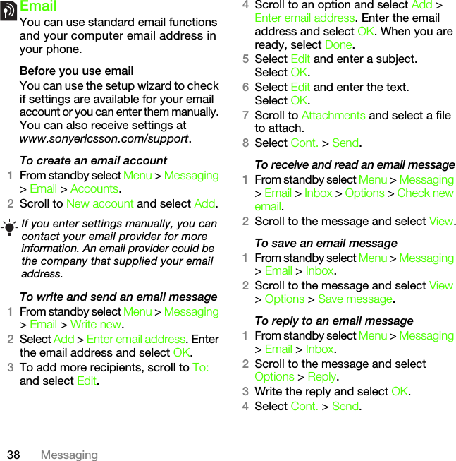 38 MessagingEmailYou can use standard email functions and your computer email address in your phone.Before you use emailYou can use the setup wizard to check if settings are available for your email account or you can enter them manually. You can also receive settings atwww.sonyericsson.com/support.To create an email account1From standby select Menu &gt; Messaging &gt; Email &gt; Accounts.2Scroll to New account and select Add.To write and send an email message 1From standby select Menu &gt; Messaging &gt; Email &gt; Write new.2Select Add &gt; Enter email address. Enter the email address and select OK.3To add more recipients, scroll to To: and select Edit. 4Scroll to an option and select Add &gt; Enter email address. Enter the email address and select OK. When you are ready, select Done.5Select Edit and enter a subject. Select OK.6Select Edit and enter the text. Select OK.7Scroll to Attachments and select a file to attach.8Select Cont. &gt; Send.To receive and read an email message1From standby select Menu &gt; Messaging &gt; Email &gt; Inbox &gt; Options &gt; Check new email.2Scroll to the message and select View.To save an email message1From standby select Menu &gt; Messaging &gt; Email &gt; Inbox.2Scroll to the message and select View &gt; Options &gt; Save message.To reply to an email message1From standby select Menu &gt; Messaging &gt; Email &gt; Inbox.2Scroll to the message and select Options &gt; Reply.3Write the reply and select OK.4Select Cont. &gt; Send.If you enter settings manually, you can contact your email provider for more information. An email provider could be the company that supplied your email address.This is the Internet version of the User&apos;s guide. © Print only for private use.