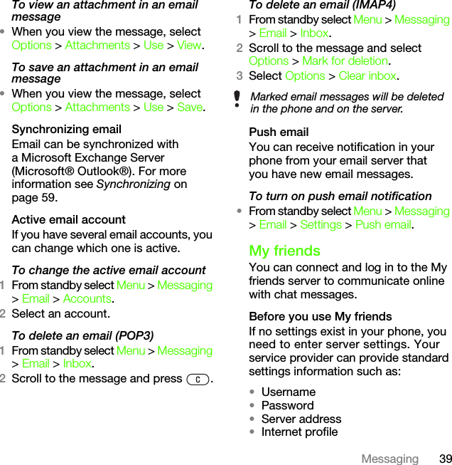 39MessagingTo view an attachment in an email message•When you view the message, select Options &gt; Attachments &gt; Use &gt; View.To save an attachment in an email message•When you view the message, select Options &gt; Attachments &gt; Use &gt; Save.Synchronizing emailEmail can be synchronized with a Microsoft Exchange Server (Microsoft® Outlook®). For more information see Synchronizing on page 59.Active email accountIf you have several email accounts, you can change which one is active.To change the active email account1From standby select Menu &gt; Messaging &gt; Email &gt; Accounts.2Select an account.To delete an email (POP3)1From standby select Menu &gt; Messaging &gt; Email &gt; Inbox.2Scroll to the message and press  .To delete an email (IMAP4)1From standby select Menu &gt; Messaging &gt; Email &gt; Inbox.2Scroll to the message and select Options &gt; Mark for deletion.3Select Options &gt; Clear inbox.Push emailYou can receive notification in your phone from your email server that you have new email messages.To turn on push email notification•From standby select Menu &gt; Messaging &gt; Email &gt; Settings &gt; Push email.My friends You can connect and log in to the My friends server to communicate online with chat messages.Before you use My friendsIf no settings exist in your phone, you need to enter server settings. Your service provider can provide standard settings information such as:•Username•Password •Server address•Internet profileMarked email messages will be deleted in the phone and on the server.This is the Internet version of the User&apos;s guide. © Print only for private use.