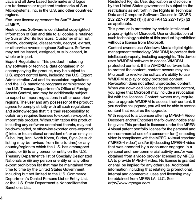 4Java and all Java based trademarks and logos are trademarks or registered trademarks of Sun Microsystems, Inc. in the U.S. and other countries/regions.End-user license agreement for Sun™ Java™ J2ME™.Restrictions: Software is confidential copyrighted information of Sun and title to all copies is retained by Sun and/or its licensors. Customer shall not modify, decompile, disassemble, decrypt, extract, or otherwise reverse engineer Software. Software may not be leased, assigned, or sublicensed, in whole or in part.Export Regulations: This product, including any software or technical data contained in or accompanying the product, may be subject to U.S. export control laws, including the U.S. Export Administration Act and its associated regulations and the U.S. sanctions programs administered by the U.S. Treasury Department’s Office of Foreign Assets Control, and may be additionally subject to export or import regulations in other countries/regions. The user and any possessor of the product agrees to comply strictly with all such regulations and acknowledges that it is their responsibility to obtain any required licenses to export, re-export, or import this product. Without limitation this product, including any software contained therein, may not be downloaded, or otherwise exported or re-exported (i) into, or to a national or resident of, or an entity in, Cuba, Iraq, Iran, North Korea, Sudan, Syria (as such listing may be revised from time to time) or any country/region to which the U.S. has embargoed goods; or (ii) to any person or entity on the U.S. Treasury Department’s list of Specially Designated Nationals or (iii) any person or entity on any other export prohibition list that may be maintained from time to time by the United States Government, including but not limited to the U.S. Commerce Department’s Denied Persons List or Entity List, or the U.S. State Department’s Nonproliferation Sanctions List.Restricted Rights: Use, duplication or disclosure by the United States government is subject to the restrictions as set forth in the Rights in Technical Data and Computer Software Clauses in DFARS 252.227-7013(c) (1) (ii) and FAR 52.227-19(c) (2) as applicable.This product is protected by certain intellectual property rights of Microsoft. Use or distribution of such technology outside of this product is prohibited without a license from Microsoft.Content owners use Windows Media digital rights management technology (WMDRM) to protect their intellectual property, including copyrights. This device uses WMDRM software to access WMDRM-protected content. If the WMDRM software fails to protect the content, content owners may ask Microsoft to revoke the software’s ability to use WMDRM to play or copy protected content.  Revocation does not affect unprotected content.  When you download licenses for protected content, you agree that Microsoft may include a revocation list with the licenses. Content owners may require you to upgrade WMDRM to access their content. If you decline an upgrade, you will not be able to access content that requires the upgrade.With respect to a Licensee offering MPEG-4 Video Decoders and/or Encoders the following notice shall be given: This product is licensed under the MPEG-4 visual patent portfolio license for the personal and non-commercial use of a consumer for (i) encoding video in compliance with the MPEG-4 visual standard (“MPEG-4 video”) and/or (ii) decoding MPEG-4 video that was encoded by a consumer engaged in a personal and non-commercial activity and/or was obtained from a video provider licensed by MPEG LA to provide MPEG-4 video. No license is granted or shall be implied for any other use. Additional information including that relating to promotional, internal and commercial uses and licensing may be obtained from MPEG LA, LLC. Seehttp://www.mpegla.com.This is the Internet version of the User&apos;s guide. © Print only for private use.