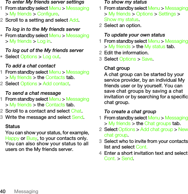 40 MessagingTo enter My friends server settings1From standby select Menu &gt; Messaging &gt; My friends &gt; Configure.2Scroll to a setting and select Add.To log in to the My friends server•From standby select Menu &gt; Messaging &gt; My friends &gt; Log in.To log out of the My friends server•Select Options &gt; Log out.To add a chat contact1From standby select Menu &gt; Messaging &gt; My friends &gt; the Contacts tab.2Select Options &gt; Add contact.To send a chat message1From standby select Menu &gt; Messaging &gt; My friends &gt; the Contacts tab.2Scroll to a contact and select Chat.3Write the message and select Send.StatusYou can show your status, for example, Happy or Busy, to your contacts only. You can also show your status to all users on the My friends server.To show my status1From standby select Menu &gt; Messaging &gt; My friends &gt; Options &gt; Settings &gt; Show my status.2Select an option.To update your own status1From standby select Menu &gt; Messaging &gt; My friends &gt; the My status tab.2Edit the information.3Select Options &gt; Save.Chat groupA chat group can be started by your service provider, by an individual My friends user or by yourself. You can save chat groups by saving a chat invitation or by searching for a specific chat group.To create a chat group1From standby select Menu &gt; Messaging &gt; My friends &gt; the Chat groups tab.2Select Options &gt; Add chat group &gt; New chat group.3Select who to invite from your contacts list and select Cont.4Enter a short invitation text and select Cont. &gt; Send.This is the Internet version of the User&apos;s guide. © Print only for private use.