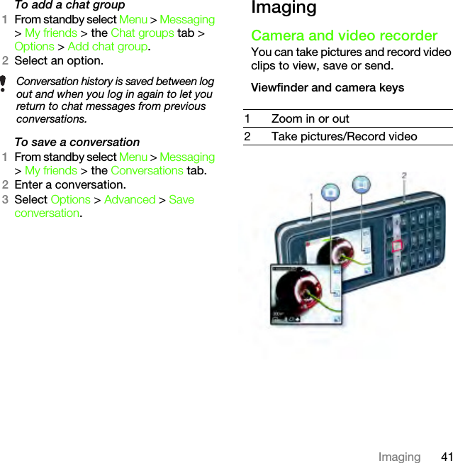 41ImagingTo add a chat group1From standby select Menu &gt; Messaging &gt; My friends &gt; the Chat groups tab &gt; Options &gt; Add chat group.2Select an option.To save a conversation1From standby select Menu &gt; Messaging &gt; My friends &gt; the Conversations tab.2Enter a conversation.3Select Options &gt; Advanced &gt; Save conversation.ImagingCamera and video recorderYou can take pictures and record video clips to view, save or send.Viewfinder and camera keysConversation history is saved between log out and when you log in again to let you return to chat messages from previous conversations. 1 Zoom in or out2 Take pictures/Record videoThis is the Internet version of the User&apos;s guide. © Print only for private use.