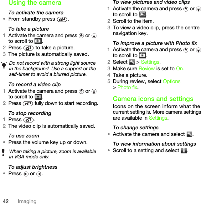 42 ImagingUsing the cameraTo activate the camera•From standby press  .To take a picture1Activate the camera and press   or   to scroll to  .2Press   to take a picture.3The picture is automatically saved. To record a video clip1Activate the camera and press   or   to scroll to  .2Press   fully down to start recording.To stop recording1Press .2The video clip is automatically saved.To use zoom•Press the volume key up or down.To adjust brightness•Press  or .To view pictures and video clips1Activate the camera and press   or   to scroll to  .2Scroll to the item.3To view a video clip, press the centre navigation key.To improve a picture with Photo fix1Activate the camera and press   or   to scroll to  .2Select  &gt; Settings.3Make sure Review is set to On.4Take a picture.5During review, select Options &gt; Photo fix.Camera icons and settingsIcons on the screen inform what the current setting is. More camera settings are available in Settings.To change settings•Activate the camera and select  .To view information about settings•Scroll to a setting and select  .Do not record with a strong light source in the background. Use a support or the self-timer to avoid a blurred picture.When taking a picture, zoom is available in VGA mode only.This is the Internet version of the User&apos;s guide. © Print only for private use.