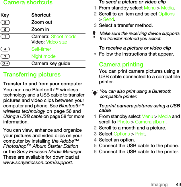 43ImagingCamera shortcutsTransferring picturesTransfer to and from your computerYou can use Bluetooth™ wireless technology and a USB cable to transfer pictures and video clips between your computer and phone. See Bluetooth™ wireless technology on page 56 and Using a USB cable on page 58 for more information.You can view, enhance and organize your pictures and video clips on your computer by installing the Adobe™ Photoshop™ Album Starter Edition or the Sony Ericsson Media Manager. These are available for download at www.sonyericsson.com/support.To send a picture or video clip 1From standby select Menu &gt; Media.2Scroll to an item and select Options &gt; Send.3Select a transfer method.To receive a picture or video clip•Follow the instructions that appear.Camera printingYou can print camera pictures using a USB cable connected to a compatible printer.To print camera pictures using a USB cable 1From standby select Menu &gt; Media and scroll to Photo &gt; Camera album.2Scroll to a month and a picture.3Select Options &gt; Print.4Select an option.5Connect the USB cable to the phone.6Connect the USB cable to the printer.Key ShortcutZoom outZoom inCamera: Shoot modeVideo: Video sizeSelf-timerNight modeCamera key guideMake sure the receiving device supports the transfer method you select.You can also print using a Bluetooth compatible printer.This is the Internet version of the User&apos;s guide. © Print only for private use.