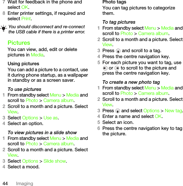 44 Imaging7Wait for feedback in the phone and select OK.8Enter printer settings, if required and select Print.PicturesYou can view, add, edit or delete pictures in Media.Using pictures You can add a picture to a contact, use it during phone startup, as a wallpaper in standby or as a screen saver.To use pictures 1From standby select Menu &gt; Media and scroll to Photo &gt; Camera album.2Scroll to a month and a picture. Select View.3Select Options &gt; Use as.4Select an option.To view pictures in a slide show 1From standby select Menu &gt; Media and scroll to Photo &gt; Camera album.2Scroll to a month and a picture. Select View.3Select Options &gt; Slide show.4Select a mood.Photo tagsYou can tag pictures to categorize them.To tag pictures1From standby select Menu &gt; Media and scroll to Photo &gt; Camera album.2Scroll to a month and a picture. Select View.3Press   and scroll to a tag.4Press the centre navigation key.5For each picture you want to tag, use  or   to scroll to the picture and press the centre navigation key.To create a new photo tag1From standby select Menu &gt; Media and scroll to Photo &gt; Camera album.2Scroll to a month and a picture. Select View.3Press   and select Options &gt; New tag.4Enter a name and select OK.5Select an icon.6Press the centre navigation key to tag the picture.You should disconnect and re-connect the USB cable if there is a printer error.This is the Internet version of the User&apos;s guide. © Print only for private use.