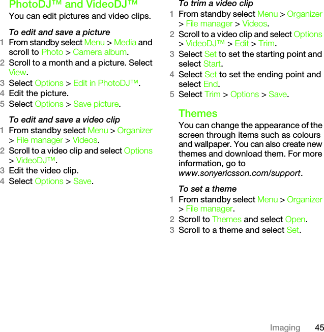 45ImagingPhotoDJ™ and VideoDJ™You can edit pictures and video clips.To edit and save a picture1From standby select Menu &gt; Media and scroll to Photo &gt; Camera album.2Scroll to a month and a picture. Select View.3Select Options &gt; Edit in PhotoDJ™.4Edit the picture.5Select Options &gt; Save picture.To edit and save a video clip1From standby select Menu &gt; Organizer &gt; File manager &gt; Videos.2Scroll to a video clip and select Options &gt; VideoDJ™.3Edit the video clip.4Select Options &gt; Save.To trim a video clip1From standby select Menu &gt; Organizer &gt; File manager &gt; Videos.2Scroll to a video clip and select Options &gt; VideoDJ™ &gt; Edit &gt; Trim.3Select Set to set the starting point and select Start.4Select Set to set the ending point and select End.5Select Trim &gt; Options &gt; Save.ThemesYou can change the appearance of the screen through items such as colours and wallpaper. You can also create new themes and download them. For more information, go to www.sonyericsson.com/support.To set a theme1From standby select Menu &gt; Organizer &gt; File manager.2Scroll to Themes and select Open.3Scroll to a theme and select Set.This is the Internet version of the User&apos;s guide. © Print only for private use.
