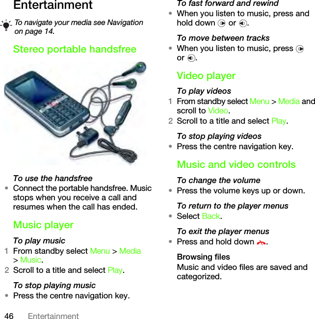 46 EntertainmentEntertainmentStereo portable handsfreeTo use the handsfree•Connect the portable handsfree. Music stops when you receive a call and resumes when the call has ended.Music playerTo play music 1From standby select Menu &gt; Media &gt; Music.2Scroll to a title and select Play.To stop playing music•Press the centre navigation key.To fast forward and rewind•When you listen to music, press and hold down   or  .To move between tracks•When you listen to music, press   or .Video playerTo play videos1From standby select Menu &gt; Media and scroll to Video.2Scroll to a title and select Play.To stop playing videos•Press the centre navigation key.Music and video controlsTo change the volume•Press the volume keys up or down.To return to the player menus•Select Back.To exit the player menus•Press and hold down  .Browsing filesMusic and video files are saved and categorized.To navigate your media see Navigation on page 14.This is the Internet version of the User&apos;s guide. © Print only for private use.