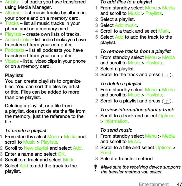 47Entertainment•Artists – list tracks you have transferred using Media Manager.•Albums – list music tracks by album in your phone and on a memory card.•Tracks – list all music tracks in your phone and on a memory card.•Playlists – create own lists of tracks.•Audio books – list audio books you have transferred from your computer.•Podcasts – list all podcasts you have transferred from your computer.•Videos – list all video clips in your phone or on a memory card.PlaylistsYou can create playlists to organize files. You can sort the files by artist or title. Files can be added to more than one playlist.Deleting a playlist, or a file from a playlist, does not delete the file from the memory, just the reference to the file.To create a playlist1From standby select Menu &gt; Media and scroll to Music &gt; Playlists.2Scroll to New playlist and select Add.3Enter a name and select OK.4Scroll to a track and select Mark.5Select Add to add the track to the playlist.To add files to a playlist1From standby select Menu &gt; Media and scroll to Music &gt; Playlists.2Select a playlist.3Select Add music.4Scroll to a track and select Mark.5Select Add to add the track to the playlist.To remove tracks from a playlist1From standby select Menu &gt; Media and scroll to Music &gt; Playlists.2Select a playlist.3Scroll to the track and press  .To delete a playlist1From standby select Menu &gt; Media and scroll to Music &gt; Playlists.2Scroll to a playlist and press  .To view information about a track•Scroll to a track and select Options &gt; Information.To send music1From standby select Menu &gt; Media and scroll to Music.2Scroll to a title and select Options &gt; Send.3Select a transfer method.Make sure the receiving device supports the transfer method you select.This is the Internet version of the User&apos;s guide. © Print only for private use.