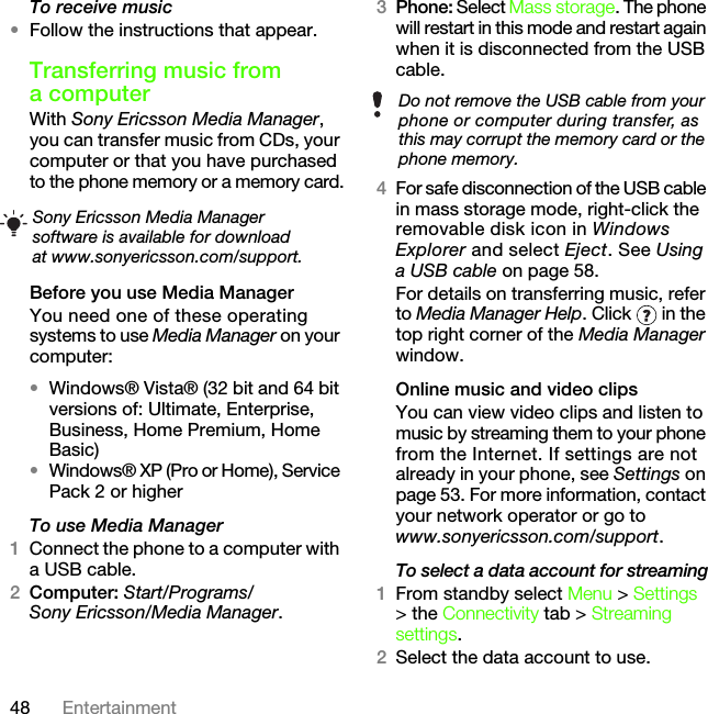 48 EntertainmentTo receive music•Follow the instructions that appear.Transferring music from a computerWith Sony Ericsson Media Manager, you can transfer music from CDs, your computer or that you have purchased to the phone memory or a memory card.Before you use Media ManagerYou need one of these operating systems to use Media Manager on your computer:•Windows® Vista® (32 bit and 64 bit versions of: Ultimate, Enterprise, Business, Home Premium, Home Basic)•Windows® XP (Pro or Home), Service Pack 2 or higherTo use Media Manager1Connect the phone to a computer with a USB cable.2Computer: Start/Programs/Sony Ericsson/Media Manager.3Phone: Select Mass storage. The phone will restart in this mode and restart again when it is disconnected from the USB cable.4For safe disconnection of the USB cable in mass storage mode, right-click the removable disk icon in Windows Explorer and select Eject. See Using a USB cable on page 58.For details on transferring music, refer to Media Manager Help. Click   in the top right corner of the Media Manager window.Online music and video clipsYou can view video clips and listen to music by streaming them to your phone from the Internet. If settings are not already in your phone, see Settings on page 53. For more information, contact your network operator or go to www.sonyericsson.com/support.To select a data account for streaming1From standby select Menu &gt; Settings &gt; the Connectivity tab &gt; Streaming settings.2Select the data account to use.Sony Ericsson Media Manager software is available for download at www.sonyericsson.com/support.Do not remove the USB cable from your phone or computer during transfer, as this may corrupt the memory card or the phone memory.This is the Internet version of the User&apos;s guide. © Print only for private use.