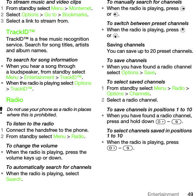 49EntertainmentTo stream music and video clips1From standby select Menu &gt; Monternet.2Select Options &gt; Go to &gt; Bookmarks.3Select a link to stream from.TrackID™TrackID™ is a free music recognition service. Search for song titles, artists and album names.To search for song information•When you hear a song through a loudspeaker, from standby select Menu &gt; Entertainment &gt; TrackID™.•When the radio is playing select Options &gt; TrackID™.RadioTo listen to the radio1Connect the handsfree to the phone.2From standby select Menu &gt; Radio.To change the volume•When the radio is playing, press the volume keys up or down.To automatically search for channels•When the radio is playing, select Search.To manually search for channels•When the radio is playing, press   or .To switch between preset channels•When the radio is playing, press   or .Saving channelsYou can save up to 20 preset channels.To save channels•When you have found a radio channel select Options &gt; Save.To select saved channels1From standby select Menu &gt; Radio &gt; Options &gt; Channels.2Select a radio channel.To save channels in positions 1 to 10•When you have found a radio channel, press and hold down   –  .To select channels saved in positions 1 to 10•When the radio is playing, press –  .Do not use your phone as a radio in places where this is prohibited.This is the Internet version of the User&apos;s guide. © Print only for private use.
