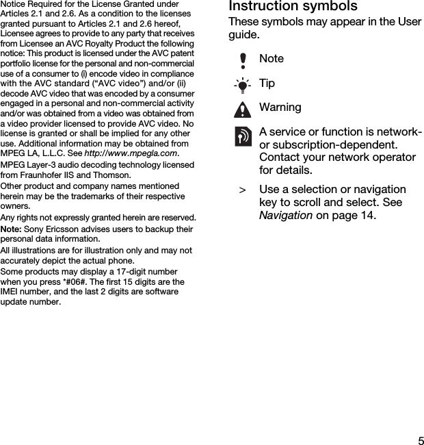 5Notice Required for the License Granted under Articles 2.1 and 2.6. As a condition to the licenses granted pursuant to Articles 2.1 and 2.6 hereof, Licensee agrees to provide to any party that receives from Licensee an AVC Royalty Product the following notice: This product is licensed under the AVC patent portfolio license for the personal and non-commercial use of a consumer to (i) encode video in compliance with the AVC standard (“AVC video”) and/or (ii) decode AVC video that was encoded by a consumer engaged in a personal and non-commercial activity and/or was obtained from a video was obtained from a video provider licensed to provide AVC video. No license is granted or shall be implied for any other use. Additional information may be obtained from MPEG LA, L.L.C. See http://www.mpegla.com.MPEG Layer-3 audio decoding technology licensed from Fraunhofer IIS and Thomson.Other product and company names mentioned herein may be the trademarks of their respective owners.Any rights not expressly granted herein are reserved.Note: Sony Ericsson advises users to backup their personal data information.All illustrations are for illustration only and may not accurately depict the actual phone.Some products may display a 17-digit number when you press *#06#. The first 15 digits are the IMEI number, and the last 2 digits are software update number.Instruction symbolsThese symbols may appear in the User guide.NoteTipWarningA service or function is network- or subscription-dependent. Contact your network operator for details. &gt; Use a selection or navigation key to scroll and select. See Navigation on page 14.This is the Internet version of the User&apos;s guide. © Print only for private use.