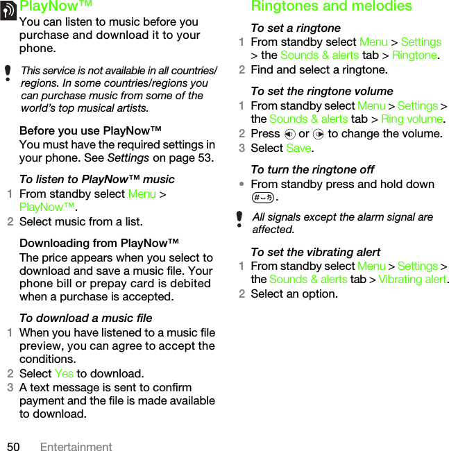50 EntertainmentPlayNow™You can listen to music before you purchase and download it to your phone.Before you use PlayNow™You must have the required settings in your phone. See Settings on page 53.To listen to PlayNow™ music1From standby select Menu &gt; PlayNow™.2Select music from a list.Downloading from PlayNow™The price appears when you select to download and save a music file. Your phone bill or prepay card is debited when a purchase is accepted.To download a music file1When you have listened to a music file preview, you can agree to accept the conditions.2Select Yes to download.3A text message is sent to confirm payment and the file is made available to download. Ringtones and melodiesTo set a ringtone1From standby select Menu &gt; Settings &gt; the Sounds &amp; alerts tab &gt; Ringtone.2Find and select a ringtone.To set the ringtone volume1From standby select Menu &gt; Settings &gt; the Sounds &amp; alerts tab &gt; Ring volume.2Press   or   to change the volume.3Select Save.To turn the ringtone off•From standby press and hold down .To set the vibrating alert1From standby select Menu &gt; Settings &gt; the Sounds &amp; alerts tab &gt; Vibrating alert.2Select an option.This service is not available in all countries/regions. In some countries/regions you can purchase music from some of the world’s top musical artists.All signals except the alarm signal are affected.This is the Internet version of the User&apos;s guide. © Print only for private use.