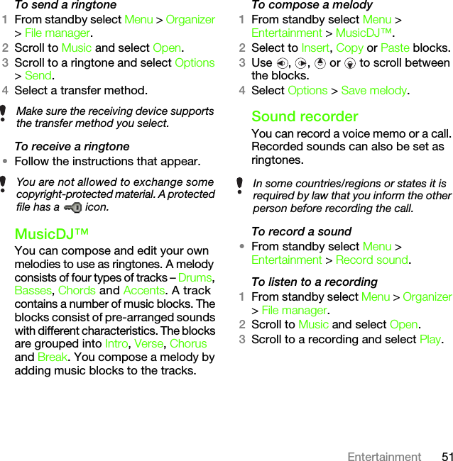 51EntertainmentTo send a ringtone 1From standby select Menu &gt; Organizer &gt; File manager.2Scroll to Music and select Open.3Scroll to a ringtone and select Options &gt; Send.4Select a transfer method.To receive a ringtone•Follow the instructions that appear. MusicDJ™You can compose and edit your own melodies to use as ringtones. A melody consists of four types of tracks – Drums, Basses, Chords and Accents. A track contains a number of music blocks. The blocks consist of pre-arranged sounds with different characteristics. The blocks are grouped into Intro, Verse, Chorus and Break. You compose a melody by adding music blocks to the tracks.To compose a melody1From standby select Menu &gt; Entertainment &gt; MusicDJ™.2Select to Insert, Copy or Paste blocks.3Use , ,  or  to scroll between the blocks.4Select Options &gt; Save melody.Sound recorderYou can record a voice memo or a call. Recorded sounds can also be set as ringtones.To record a sound•From standby select Menu &gt; Entertainment &gt; Record sound.To listen to a recording 1From standby select Menu &gt; Organizer &gt; File manager.2Scroll to Music and select Open.3Scroll to a recording and select Play.Make sure the receiving device supports the transfer method you select.You are not allowed to exchange some copyright-protected material. A protected file has a   icon.In some countries/regions or states it is required by law that you inform the other person before recording the call.This is the Internet version of the User&apos;s guide. © Print only for private use.