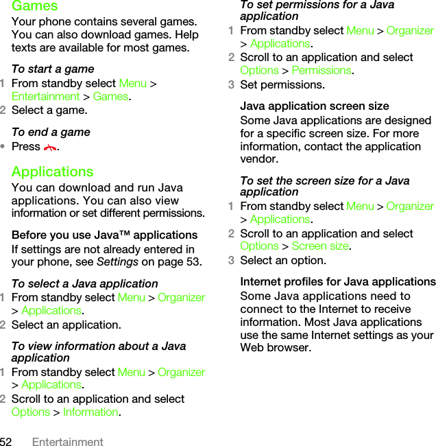 52 EntertainmentGamesYour phone contains several games. You can also download games. Help texts are available for most games.To start a game1From standby select Menu &gt; Entertainment &gt; Games.2Select a game.To end a game•Press .ApplicationsYou can download and run Java applications. You can also view information or set different permissions.Before you use Java™ applicationsIf settings are not already entered in your phone, see Settings on page 53.To select a Java application 1From standby select Menu &gt; Organizer &gt; Applications.2Select an application.To view information about a Java application1From standby select Menu &gt; Organizer &gt; Applications.2Scroll to an application and select Options &gt; Information.To set permissions for a Java application1From standby select Menu &gt; Organizer &gt; Applications.2Scroll to an application and select Options &gt; Permissions.3Set permissions.Java application screen sizeSome Java applications are designed for a specific screen size. For more information, contact the application vendor.To set the screen size for a Java application1From standby select Menu &gt; Organizer &gt; Applications.2Scroll to an application and select Options &gt; Screen size.3Select an option.Internet profiles for Java applicationsSome Java applications need to connect to the Internet to receive information. Most Java applications use the same Internet settings as your Web browser.This is the Internet version of the User&apos;s guide. © Print only for private use.