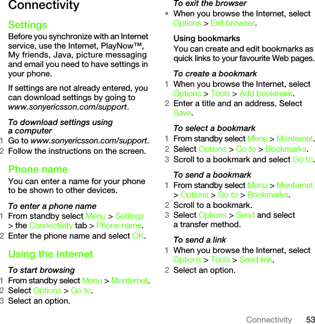 53ConnectivityConnectivitySettingsBefore you synchronize with an Internet service, use the Internet, PlayNow™, My friends, Java, picture messaging and email you need to have settings in your phone.If settings are not already entered, you can download settings by going to www.sonyericsson.com/support.To download settings using a computer1Go to www.sonyericsson.com/support.2Follow the instructions on the screen.Phone name You can enter a name for your phone to be shown to other devices.To enter a phone name1From standby select Menu &gt; Settings &gt; the Connectivity tab &gt; Phone name.2Enter the phone name and select OK.Using the InternetTo start browsing 1From standby select Menu &gt; Monternet.2Select Options &gt; Go to.3Select an option.To exit the browser•When you browse the Internet, select Options &gt; Exit browser.Using bookmarksYou can create and edit bookmarks as quick links to your favourite Web pages.To create a bookmark 1When you browse the Internet, select Options &gt; Tools &gt; Add bookmark.2Enter a title and an address. Select Save.To select a bookmark 1From standby select Menu &gt; Monternet.2Select Options &gt; Go to &gt; Bookmarks.3Scroll to a bookmark and select Go to.To send a bookmark 1From standby select Menu &gt; Monternet &gt; Options &gt; Go to &gt; Bookmarks.2Scroll to a bookmark.3Select Options &gt; Send and select a transfer method.To send a link1When you browse the Internet, select Options &gt; Tools &gt; Send link.2Select an option.This is the Internet version of the User&apos;s guide. © Print only for private use.