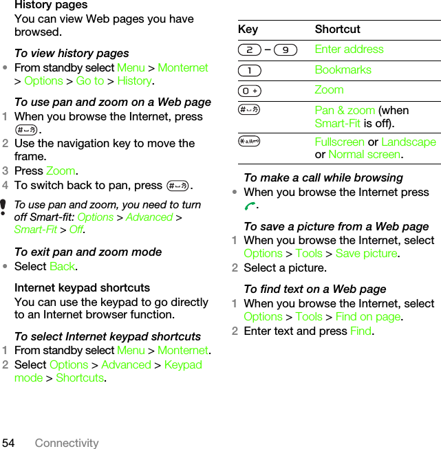 54 ConnectivityHistory pagesYou can view Web pages you have browsed.To view history pages •From standby select Menu &gt; Monternet &gt; Options &gt; Go to &gt; History.To use pan and zoom on a Web page1When you browse the Internet, press .2Use the navigation key to move the frame.3Press Zoom.4To switch back to pan, press  . To exit pan and zoom mode•Select Back.Internet keypad shortcutsYou can use the keypad to go directly to an Internet browser function.To select Internet keypad shortcuts1From standby select Menu &gt; Monternet.2Select Options &gt; Advanced &gt; Keypad mode &gt; Shortcuts.To make a call while browsing•When you browse the Internet press .To save a picture from a Web page1When you browse the Internet, select Options &gt; Tools &gt; Save picture.2Select a picture.To find text on a Web page 1When you browse the Internet, select Options &gt; Tools &gt; Find on page.2Enter text and press Find.To use pan and zoom, you need to turn off Smart-fit: Options &gt; Advanced &gt; Smart-Fit &gt; Off.Key Shortcut –  Enter addressBookmarksZoomPan &amp; zoom (when Smart-Fit is off).Fullscreen or Landscape or Normal screen.This is the Internet version of the User&apos;s guide. © Print only for private use.