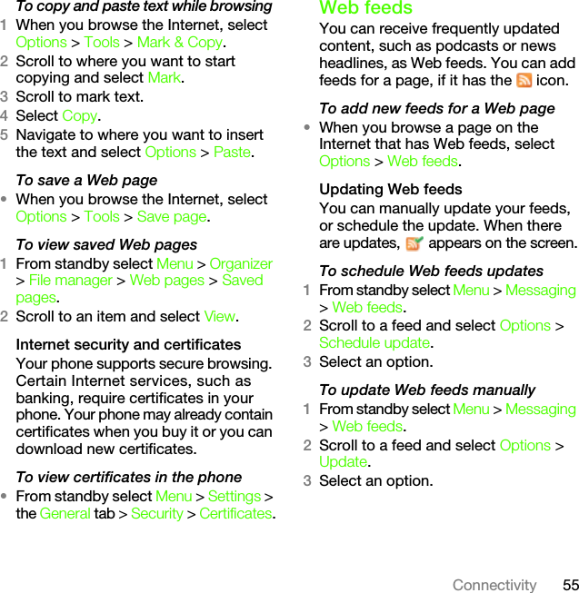 55ConnectivityTo copy and paste text while browsing 1When you browse the Internet, select Options &gt; Tools &gt; Mark &amp; Copy.2Scroll to where you want to start copying and select Mark.3Scroll to mark text.4Select Copy.5Navigate to where you want to insert the text and select Options &gt; Paste.To save a Web page •When you browse the Internet, select Options &gt; Tools &gt; Save page.To view saved Web pages 1From standby select Menu &gt; Organizer &gt; File manager &gt; Web pages &gt; Saved pages.2Scroll to an item and select View.Internet security and certificatesYour phone supports secure browsing. Certain Internet services, such as banking, require certificates in your phone. Your phone may already contain certificates when you buy it or you can download new certificates.To view certificates in the phone•From standby select Menu &gt; Settings &gt; the General tab &gt; Security &gt; Certificates.Web feedsYou can receive frequently updated content, such as podcasts or news headlines, as Web feeds. You can add feeds for a page, if it has the   icon.To add new feeds for a Web page•When you browse a page on the Internet that has Web feeds, select Options &gt; Web feeds.Updating Web feedsYou can manually update your feeds, or schedule the update. When there are updates,   appears on the screen.To schedule Web feeds updates1From standby select Menu &gt; Messaging &gt; Web feeds.2Scroll to a feed and select Options &gt; Schedule update.3Select an option.To update Web feeds manually1From standby select Menu &gt; Messaging &gt; Web feeds.2Scroll to a feed and select Options &gt; Update.3Select an option.This is the Internet version of the User&apos;s guide. © Print only for private use.