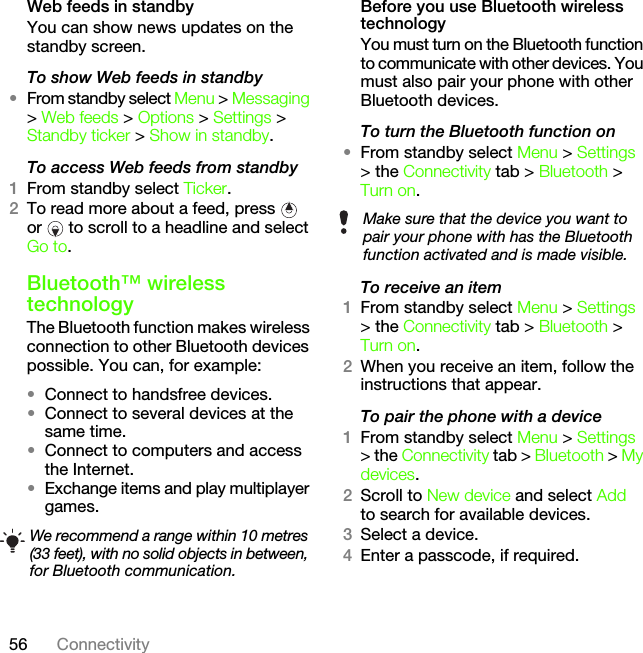 56 ConnectivityWeb feeds in standbyYou can show news updates on the standby screen.To show Web feeds in standby •From standby select Menu &gt; Messaging &gt; Web feeds &gt; Options &gt; Settings &gt; Standby ticker &gt; Show in standby.To access Web feeds from standby1From standby select Ticker.2To read more about a feed, press   or   to scroll to a headline and select Go to.Bluetooth™ wireless technologyThe Bluetooth function makes wireless connection to other Bluetooth devices possible. You can, for example:•Connect to handsfree devices.•Connect to several devices at the same time.•Connect to computers and access the Internet.•Exchange items and play multiplayer games.Before you use Bluetooth wireless technologyYou must turn on the Bluetooth function to communicate with other devices. You must also pair your phone with other Bluetooth devices.To turn the Bluetooth function on•From standby select Menu &gt; Settings &gt; the Connectivity tab &gt; Bluetooth &gt; Turn on.To receive an item1From standby select Menu &gt; Settings &gt; the Connectivity tab &gt; Bluetooth &gt; Turn on.2When you receive an item, follow the instructions that appear.To pair the phone with a device1From standby select Menu &gt; Settings &gt; the Connectivity tab &gt; Bluetooth &gt; My devices.2Scroll to New device and select Add to search for available devices.3Select a device.4Enter a passcode, if required.We recommend a range within 10 metres (33 feet), with no solid objects in between, for Bluetooth communication.Make sure that the device you want to pair your phone with has the Bluetooth function activated and is made visible.This is the Internet version of the User&apos;s guide. © Print only for private use.