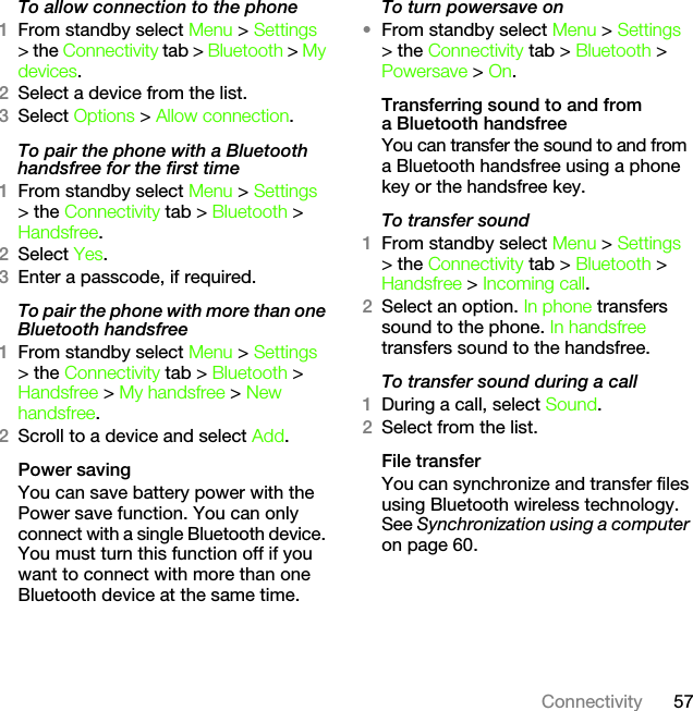 57ConnectivityTo allow connection to the phone1From standby select Menu &gt; Settings &gt; the Connectivity tab &gt; Bluetooth &gt; My devices.2Select a device from the list.3Select Options &gt; Allow connection.To pair the phone with a Bluetooth handsfree for the first time1From standby select Menu &gt; Settings &gt; the Connectivity tab &gt; Bluetooth &gt; Handsfree.2Select Yes.3Enter a passcode, if required.To pair the phone with more than one Bluetooth handsfree1From standby select Menu &gt; Settings &gt; the Connectivity tab &gt; Bluetooth &gt; Handsfree &gt; My handsfree &gt; New handsfree.2Scroll to a device and select Add.Power savingYou can save battery power with the Power save function. You can only connect with a single Bluetooth device. You must turn this function off if you want to connect with more than one Bluetooth device at the same time.To turn powersave on•From standby select Menu &gt; Settings &gt; the Connectivity tab &gt; Bluetooth &gt; Powersave &gt; On.Transferring sound to and from a Bluetooth handsfreeYou can transfer the sound to and from a Bluetooth handsfree using a phone key or the handsfree key.To transfer sound1From standby select Menu &gt; Settings &gt; the Connectivity tab &gt; Bluetooth &gt; Handsfree &gt; Incoming call.2Select an option. In phone transfers sound to the phone. In handsfree transfers sound to the handsfree.To transfer sound during a call1During a call, select Sound.2Select from the list.File transferYou can synchronize and transfer files using Bluetooth wireless technology. See Synchronization using a computer on page 60.This is the Internet version of the User&apos;s guide. © Print only for private use.