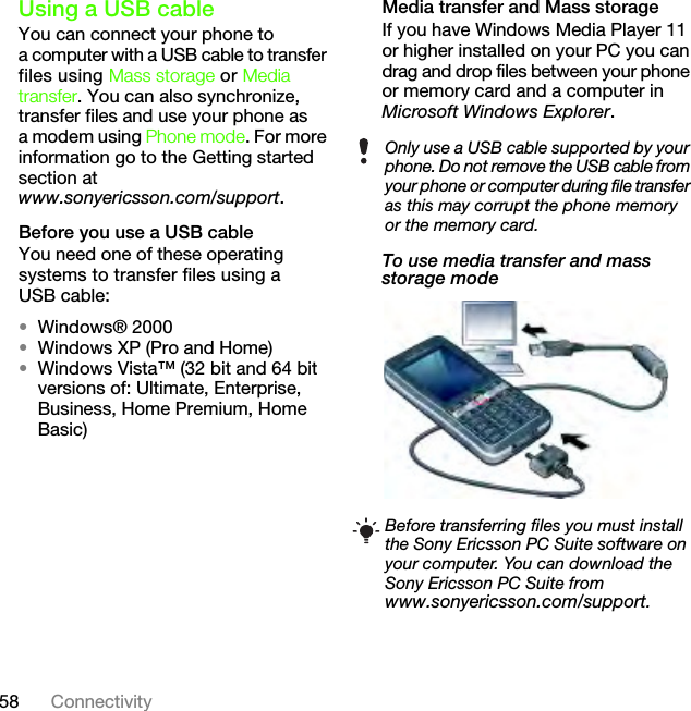 58 ConnectivityUsing a USB cableYou can connect your phone to a computer with a USB cable to transfer files using Mass storage or Media transfer. You can also synchronize, transfer files and use your phone as a modem using Phone mode. For more information go to the Getting started section atwww.sonyericsson.com/support.Before you use a USB cableYou need one of these operating systems to transfer files using a USB cable:•Windows® 2000•Windows XP (Pro and Home)•Windows Vista™ (32 bit and 64 bit versions of: Ultimate, Enterprise, Business, Home Premium, Home Basic)Media transfer and Mass storageIf you have Windows Media Player 11 or higher installed on your PC you can drag and drop files between your phone or memory card and a computer in Microsoft Windows Explorer.To use media transfer and mass storage mode Only use a USB cable supported by your phone. Do not remove the USB cable from your phone or computer during file transfer as this may corrupt the phone memory or the memory card.Before transferring files you must install the Sony Ericsson PC Suite software on your computer. You can download the Sony Ericsson PC Suite from www.sonyericsson.com/support.This is the Internet version of the User&apos;s guide. © Print only for private use.