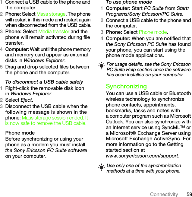 59Connectivity1Connect a USB cable to the phone and the computer.2Phone: Select Mass storage. The phone will restart in this mode and restart again when disconnected from the USB cable.3Phone: Select Media transfer and the phone will remain activated during file transfer.4Computer: Wait until the phone memory and memory card appear as external disks in Windows Explorer.5Drag and drop selected files between the phone and the computer.To disconnect a USB cable safely1Right-click the removable disk iconin Windows Explorer.2Select Eject.3Disconnect the USB cable when the following message is shown in the phone: Mass storage session ended. It is now safe to remove the USB cable.Phone modeBefore synchronizing or using your phone as a modem you must install the Sony Ericsson PC Suite software on your computer.To use phone mode1Computer: Start PC Suite from Start/Programs/Sony Ericsson/PC Suite.2Connect a USB cable to the phone and the computer.3Phone: Select Phone mode.4Computer: When you are notified that the Sony Ericsson PC Suite has found your phone, you can start using the phone mode applications.SynchronizingYou can use a USB cable or Bluetooth wireless technology to synchronize phone contacts, appointments, bookmarks, tasks and notes with a computer program such as Microsoft Outlook. You can also synchronize with an Internet service using SyncML™ or a Microsoft® Exchange Server using Microsoft Exchange ActiveSync. For more information go to the Getting started section at www.sonyericsson.com/support.For usage details, see the Sony Ericsson PC Suite Help section once the software has been installed on your computer.Use only one of the synchronization methods at a time with your phone.This is the Internet version of the User&apos;s guide. © Print only for private use.