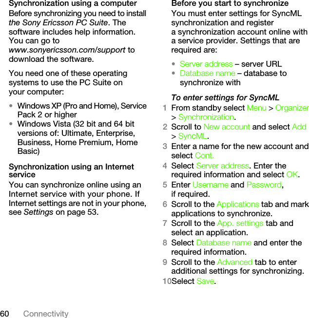 60 ConnectivitySynchronization using a computerBefore synchronizing you need to install the Sony Ericsson PC Suite. The software includes help information. You can go to www.sonyericsson.com/support to download the software.You need one of these operating systems to use the PC Suite on your computer:•Windows XP (Pro and Home), Service Pack 2 or higher•Windows Vista (32 bit and 64 bit versions of: Ultimate, Enterprise, Business, Home Premium, Home Basic)Synchronization using an Internet serviceYou can synchronize online using an Internet service with your phone. If Internet settings are not in your phone, see Settings on page 53.Before you start to synchronizeYou must enter settings for SyncML synchronization and register a synchronization account online with a service provider. Settings that are required are:•Server address – server URL•Database name – database to synchronize withTo enter settings for SyncML1From standby select Menu &gt; Organizer &gt; Synchronization.2Scroll to New account and select Add &gt; SyncML.3Enter a name for the new account and select Cont.4Select Server address. Enter the required information and select OK.5Enter Username and Password, if required.6Scroll to the Applications tab and mark applications to synchronize.7Scroll to the App. settings tab and select an application.8Select Database name and enter the required information.9Scroll to the Advanced tab to enter additional settings for synchronizing.10Select Save.This is the Internet version of the User&apos;s guide. © Print only for private use.