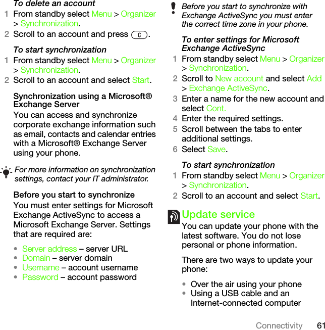 61ConnectivityTo delete an account1From standby select Menu &gt; Organizer &gt; Synchronization.2Scroll to an account and press  .To start synchronization1From standby select Menu &gt; Organizer &gt; Synchronization.2Scroll to an account and select Start.Synchronization using a Microsoft® Exchange ServerYou can access and synchronize corporate exchange information such as email, contacts and calendar entries with a Microsoft® Exchange Server using your phone.Before you start to synchronizeYou must enter settings for Microsoft Exchange ActiveSync to access a Microsoft Exchange Server. Settings that are required are:•Server address – server URL•Domain – server domain•Username – account username•Password – account passwordTo enter settings for Microsoft Exchange ActiveSync1From standby select Menu &gt; Organizer &gt; Synchronization.2Scroll to New account and select Add &gt; Exchange ActiveSync.3Enter a name for the new account and select Cont.4Enter the required settings.5Scroll between the tabs to enter additional settings.6Select Save.To start synchronization1From standby select Menu &gt; Organizer &gt; Synchronization.2Scroll to an account and select Start.Update serviceYou can update your phone with the latest software. You do not lose personal or phone information.There are two ways to update your phone:•Over the air using your phone•Using a USB cable and an Internet-connected computerFor more information on synchronization settings, contact your IT administrator.Before you start to synchronize with Exchange ActiveSync you must enter the correct time zone in your phone.This is the Internet version of the User&apos;s guide. © Print only for private use.
