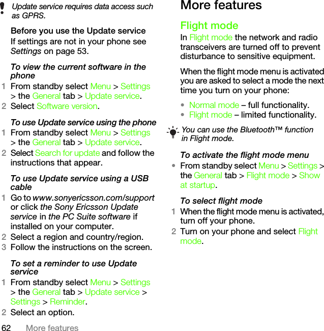 62 More featuresBefore you use the Update serviceIf settings are not in your phone see Settings on page 53.To view the current software in the phone1From standby select Menu &gt; Settings &gt; the General tab &gt; Update service.2Select Software version.To use Update service using the phone1From standby select Menu &gt; Settings &gt; the General tab &gt; Update service.2Select Search for update and follow the instructions that appear.To use Update service using a USB cable1Go to www.sonyericsson.com/support or click the Sony Ericsson Update service in the PC Suite software if installed on your computer.2Select a region and country/region.3Follow the instructions on the screen.To set a reminder to use Update service1From standby select Menu &gt; Settings &gt; the General tab &gt; Update service &gt; Settings &gt; Reminder.2Select an option.More featuresFlight modeIn Flight mode the network and radio transceivers are turned off to prevent disturbance to sensitive equipment.When the flight mode menu is activated you are asked to select a mode the next time you turn on your phone:•Normal mode – full functionality.•Flight mode – limited functionality.To activate the flight mode menu•From standby select Menu &gt; Settings &gt; the General tab &gt; Flight mode &gt; Show at startup.To select flight mode1When the flight mode menu is activated, turn off your phone.2Turn on your phone and select Flight mode.Update service requires data access such as GPRS.You can use the Bluetooth™ function in Flight mode.This is the Internet version of the User&apos;s guide. © Print only for private use.