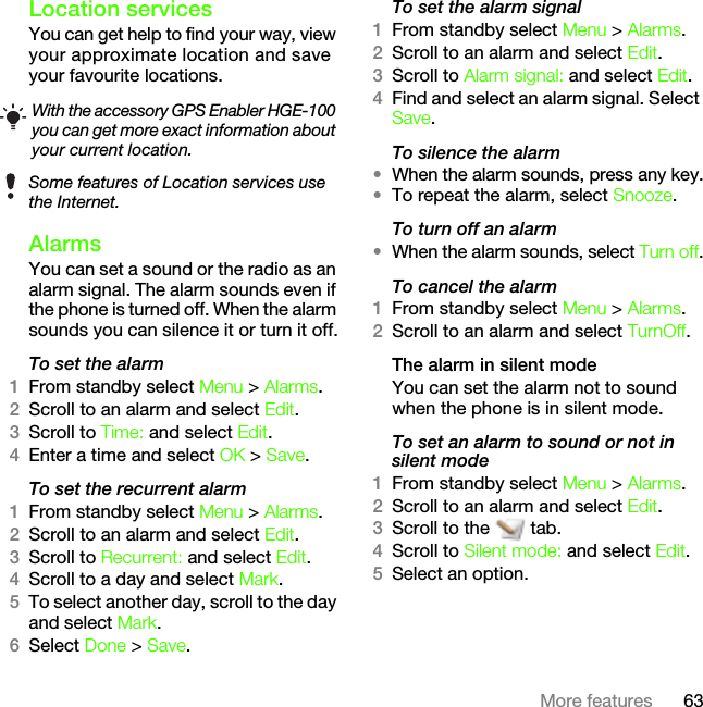 63More featuresLocation servicesYou can get help to find your way, view your approximate location and save your favourite locations. AlarmsYou can set a sound or the radio as an alarm signal. The alarm sounds even if the phone is turned off. When the alarm sounds you can silence it or turn it off.To set the alarm1From standby select Menu &gt; Alarms.2Scroll to an alarm and select Edit.3Scroll to Time: and select Edit.4Enter a time and select OK &gt; Save.To set the recurrent alarm1From standby select Menu &gt; Alarms.2Scroll to an alarm and select Edit.3Scroll to Recurrent: and select Edit.4Scroll to a day and select Mark.5To select another day, scroll to the day and select Mark.6Select Done &gt; Save.To set the alarm signal1From standby select Menu &gt; Alarms.2Scroll to an alarm and select Edit.3Scroll to Alarm signal: and select Edit.4Find and select an alarm signal. Select Save.To silence the alarm•When the alarm sounds, press any key.•To repeat the alarm, select Snooze.To turn off an alarm•When the alarm sounds, select Turn off.To cancel the alarm1From standby select Menu &gt; Alarms.2Scroll to an alarm and select TurnOff.The alarm in silent modeYou can set the alarm not to sound when the phone is in silent mode.To set an alarm to sound or not in silent mode1From standby select Menu &gt; Alarms.2Scroll to an alarm and select Edit.3Scroll to the   tab.4Scroll to Silent mode: and select Edit.5Select an option.With the accessory GPS Enabler HGE-100 you can get more exact information about your current location.Some features of Location services use the Internet.This is the Internet version of the User&apos;s guide. © Print only for private use.