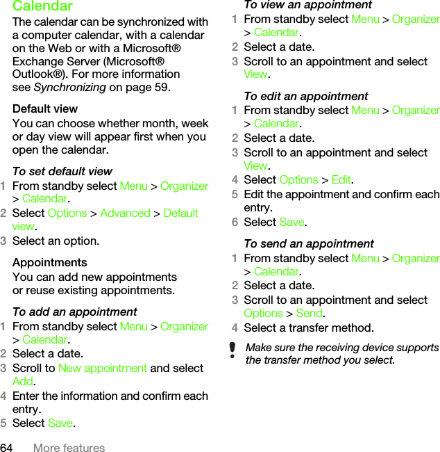 64 More featuresCalendarThe calendar can be synchronized with a computer calendar, with a calendar on the Web or with a Microsoft® Exchange Server (Microsoft® Outlook®). For more information see Synchronizing on page 59.Default viewYou can choose whether month, week or day view will appear first when you open the calendar.To set default view1From standby select Menu &gt; Organizer &gt; Calendar.2Select Options &gt; Advanced &gt; Default view.3Select an option.AppointmentsYou can add new appointments or reuse existing appointments.To add an appointment1From standby select Menu &gt; Organizer &gt; Calendar.2Select a date.3Scroll to New appointment and select Add.4Enter the information and confirm each entry.5Select Save.To view an appointment1From standby select Menu &gt; Organizer &gt; Calendar. 2Select a date.3Scroll to an appointment and select View.To edit an appointment1From standby select Menu &gt; Organizer &gt; Calendar.2Select a date.3Scroll to an appointment and select View.4Select Options &gt; Edit.5Edit the appointment and confirm each entry.6Select Save.To send an appointment1From standby select Menu &gt; Organizer &gt; Calendar.2Select a date.3Scroll to an appointment and select Options &gt; Send.4Select a transfer method.Make sure the receiving device supports the transfer method you select.This is the Internet version of the User&apos;s guide. © Print only for private use.