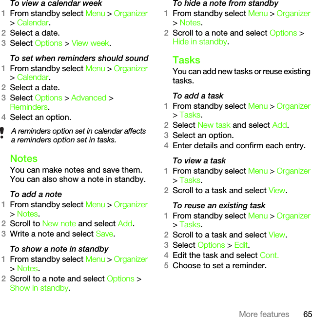 65More featuresTo view a calendar week1From standby select Menu &gt; Organizer &gt; Calendar.2Select a date.3Select Options &gt; View week.To set when reminders should sound1From standby select Menu &gt; Organizer &gt; Calendar.2Select a date.3Select Options &gt; Advanced &gt; Reminders.4Select an option.NotesYou can make notes and save them. You can also show a note in standby.To add a note1From standby select Menu &gt; Organizer &gt; Notes.2Scroll to New note and select Add.3Write a note and select Save.To show a note in standby1From standby select Menu &gt; Organizer &gt; Notes.2Scroll to a note and select Options &gt; Show in standby.To hide a note from standby1From standby select Menu &gt; Organizer &gt; Notes.2Scroll to a note and select Options &gt; Hide in standby.TasksYou can add new tasks or reuse existing tasks.To add a task1From standby select Menu &gt; Organizer &gt; Tasks.2Select New task and select Add.3Select an option.4Enter details and confirm each entry.To view a task1From standby select Menu &gt; Organizer &gt; Tasks.2Scroll to a task and select View.To reuse an existing task1From standby select Menu &gt; Organizer &gt; Tasks.2Scroll to a task and select View.3Select Options &gt; Edit.4Edit the task and select Cont.5Choose to set a reminder.A reminders option set in calendar affects a reminders option set in tasks.This is the Internet version of the User&apos;s guide. © Print only for private use.