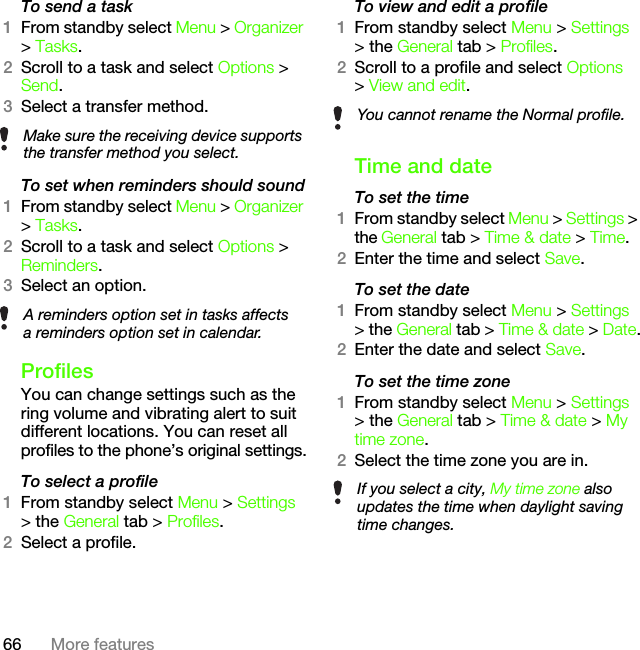 66 More featuresTo send a task1From standby select Menu &gt; Organizer &gt; Tasks.2Scroll to a task and select Options &gt; Send.3Select a transfer method.To set when reminders should sound1From standby select Menu &gt; Organizer &gt; Tasks.2Scroll to a task and select Options &gt; Reminders.3Select an option. ProfilesYou can change settings such as the ring volume and vibrating alert to suit different locations. You can reset all profiles to the phone’s original settings.To select a profile1From standby select Menu &gt; Settings &gt; the General tab &gt; Profiles.2Select a profile.To view and edit a profile1From standby select Menu &gt; Settings &gt; the General tab &gt; Profiles.2Scroll to a profile and select Options &gt; View and edit.Time and dateTo set the time1From standby select Menu &gt; Settings &gt; the General tab &gt; Time &amp; date &gt; Time.2Enter the time and select Save.To set the date1From standby select Menu &gt; Settings &gt; the General tab &gt; Time &amp; date &gt; Date.2Enter the date and select Save.To set the time zone1From standby select Menu &gt; Settings &gt; the General tab &gt; Time &amp; date &gt; My time zone.2Select the time zone you are in.Make sure the receiving device supports the transfer method you select.A reminders option set in tasks affects a reminders option set in calendar.You cannot rename the Normal profile.If you select a city, My time zone also updates the time when daylight saving time changes.This is the Internet version of the User&apos;s guide. © Print only for private use.