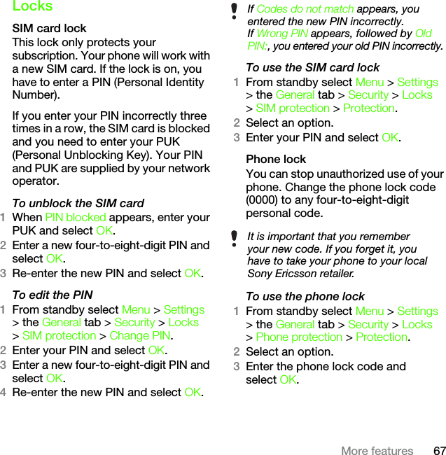 67More featuresLocksSIM card lockThis lock only protects your subscription. Your phone will work with a new SIM card. If the lock is on, you have to enter a PIN (Personal Identity Number).If you enter your PIN incorrectly three times in a row, the SIM card is blocked and you need to enter your PUK (Personal Unblocking Key). Your PIN and PUK are supplied by your network operator.To unblock the SIM card 1When PIN blocked appears, enter your PUK and select OK.2Enter a new four-to-eight-digit PIN and select OK.3Re-enter the new PIN and select OK.To edit the PIN1From standby select Menu &gt; Settings &gt; the General tab &gt; Security &gt; Locks &gt; SIM protection &gt; Change PIN.2Enter your PIN and select OK.3Enter a new four-to-eight-digit PIN and select OK.4Re-enter the new PIN and select OK.To use the SIM card lock1From standby select Menu &gt; Settings &gt; the General tab &gt; Security &gt; Locks &gt; SIM protection &gt; Protection.2Select an option.3Enter your PIN and select OK.Phone lockYou can stop unauthorized use of your phone. Change the phone lock code (0000) to any four-to-eight-digit personal code.To use the phone lock1From standby select Menu &gt; Settings &gt; the General tab &gt; Security &gt; Locks &gt; Phone protection &gt; Protection.2Select an option.3Enter the phone lock code and select OK.If Codes do not match appears, you entered the new PIN incorrectly.If Wrong PIN appears, followed by Old PIN:, you entered your old PIN incorrectly.It is important that you remember your new code. If you forget it, you have to take your phone to your local Sony Ericsson retailer.This is the Internet version of the User&apos;s guide. © Print only for private use.