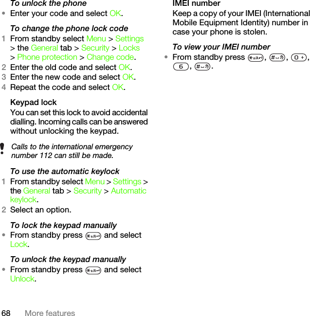 68 More featuresTo unlock the phone•Enter your code and select OK.To change the phone lock code1From standby select Menu &gt; Settings &gt; the General tab &gt; Security &gt; Locks &gt; Phone protection &gt; Change code.2Enter the old code and select OK.3Enter the new code and select OK.4Repeat the code and select OK.Keypad lock You can set this lock to avoid accidental dialling. Incoming calls can be answered without unlocking the keypad.To use the automatic keylock1From standby select Menu &gt; Settings &gt; the General tab &gt; Security &gt; Automatic keylock.2Select an option.To lock the keypad manually•From standby press   and select Lock.To unlock the keypad manually•From standby press   and select Unlock.IMEI numberKeep a copy of your IMEI (International Mobile Equipment Identity) number in case your phone is stolen.To view your IMEI number•From standby press  ,  ,  , , .Calls to the international emergency number 112 can still be made.This is the Internet version of the User&apos;s guide. © Print only for private use.