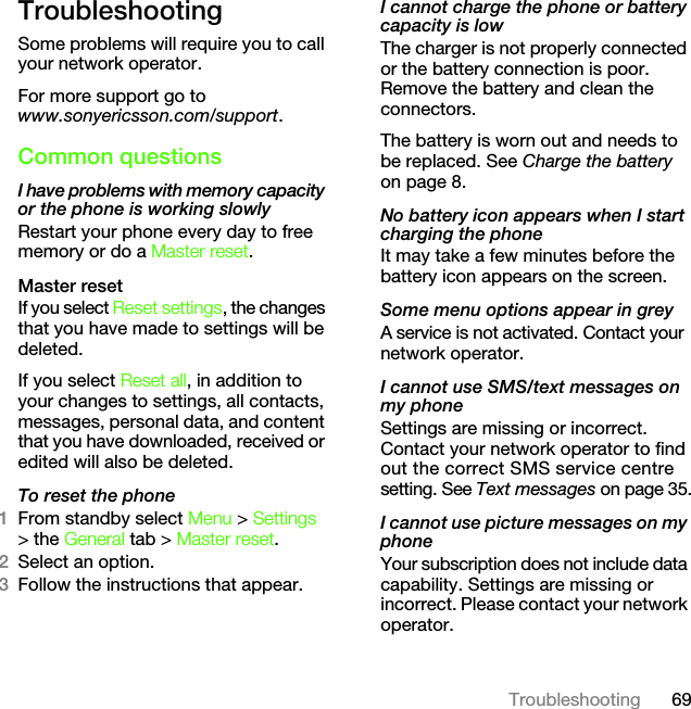 69TroubleshootingTroubleshootingSome problems will require you to call your network operator.For more support go to www.sonyericsson.com/support.Common questionsI have problems with memory capacity or the phone is working slowlyRestart your phone every day to free memory or do a Master reset.Master reset If you select Reset settings, the changes that you have made to settings will be deleted.If you select Reset all, in addition to your changes to settings, all contacts, messages, personal data, and content that you have downloaded, received or edited will also be deleted.To reset the phone 1From standby select Menu &gt; Settings &gt; the General tab &gt; Master reset.2Select an option.3Follow the instructions that appear.I cannot charge the phone or battery capacity is lowThe charger is not properly connected or the battery connection is poor. Remove the battery and clean the connectors.The battery is worn out and needs to be replaced. See Charge the battery on page 8.No battery icon appears when I start charging the phoneIt may take a few minutes before the battery icon appears on the screen.Some menu options appear in greyA service is not activated. Contact your network operator.I cannot use SMS/text messages on my phoneSettings are missing or incorrect. Contact your network operator to find out the correct SMS service centre setting. See Text messages on page 35.I cannot use picture messages on my phoneYour subscription does not include data capability. Settings are missing or incorrect. Please contact your network operator.This is the Internet version of the User&apos;s guide. © Print only for private use.