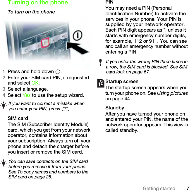 7Getting startedTurning on the phoneTo turn on the phone 1Press and hold down  .2Enter your SIM card PIN, if requested and select OK.3Select a language.4Select Yes to use the setup wizard.SIM cardThe SIM (Subscriber Identity Module) card, which you get from your network operator, contains information about your subscription. Always turn off your phone and detach the charger before you insert or remove the SIM card.PINYou may need a PIN (Personal Identification Number) to activate the services in your phone. Your PIN is supplied by your network operator. Each PIN digit appears as *, unless it starts with emergency number digits, for example, 112 or 911. You can see and call an emergency number without entering a PIN.Startup screen The startup screen appears when you turn your phone on. See Using pictures on page 44.StandbyAfter you have turned your phone on and entered your PIN, the name of the network operator appears. This view is called standby.If you want to correct a mistake when you enter your PIN, press  .You can save contacts on the SIM card before you remove it from your phone. See To copy names and numbers to the SIM card on page 25.If you enter the wrong PIN three times in a row, the SIM card is blocked. See SIM card lock on page 67.This is the Internet version of the User&apos;s guide. © Print only for private use.