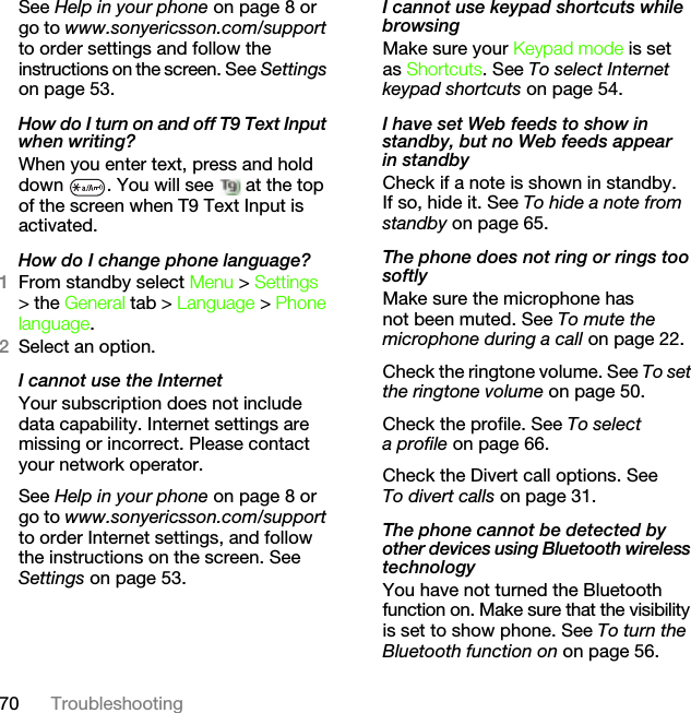 70 TroubleshootingSee Help in your phone on page 8 or go to www.sonyericsson.com/support to order settings and follow the instructions on the screen. See Settings on page 53.How do I turn on and off T9 Text Input when writing?When you enter text, press and hold down  . You will see   at the top of the screen when T9 Text Input is activated.How do I change phone language?1From standby select Menu &gt; Settings &gt; the General tab &gt; Language &gt; Phone language.2Select an option.I cannot use the InternetYour subscription does not include data capability. Internet settings are missing or incorrect. Please contact your network operator.See Help in your phone on page 8 or go to www.sonyericsson.com/support to order Internet settings, and follow the instructions on the screen. See Settings on page 53.I cannot use keypad shortcuts while browsingMake sure your Keypad mode is set as Shortcuts. See To select Internet keypad shortcuts on page 54.I have set Web feeds to show in standby, but no Web feeds appear in standbyCheck if a note is shown in standby. If so, hide it. See To hide a note from standby on page 65.The phone does not ring or rings too softlyMake sure the microphone has not been muted. See To mute the microphone during a call on page 22.Check the ringtone volume. See To set the ringtone volume on page 50.Check the profile. See To select a profile on page 66.Check the Divert call options. See To divert calls on page 31.The phone cannot be detected by other devices using Bluetooth wireless technologyYou have not turned the Bluetooth function on. Make sure that the visibility is set to show phone. See To turn the Bluetooth function on on page 56.This is the Internet version of the User&apos;s guide. © Print only for private use.