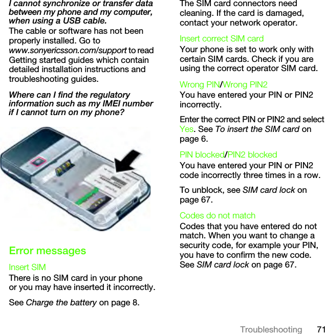 71TroubleshootingI cannot synchronize or transfer data between my phone and my computer, when using a USB cable.The cable or software has not been properly installed. Go to www.sonyericsson.com/support to read Getting started guides which contain detailed installation instructions and troubleshooting guides.Where can I find the regulatory information such as my IMEI number if I cannot turn on my phone? Error messagesInsert SIMThere is no SIM card in your phone or you may have inserted it incorrectly.See Charge the battery on page 8.The SIM card connectors need cleaning. If the card is damaged, contact your network operator.Insert correct SIM card Your phone is set to work only with certain SIM cards. Check if you are using the correct operator SIM card.Wrong PIN/Wrong PIN2 You have entered your PIN or PIN2 incorrectly.Enter the correct PIN or PIN2 and select Yes. See To insert the SIM card on page 6.PIN blocked/PIN2 blocked You have entered your PIN or PIN2 code incorrectly three times in a row.To unblock, see SIM card lock on page 67.Codes do not match Codes that you have entered do not match. When you want to change a security code, for example your PIN, you have to confirm the new code. See SIM card lock on page 67.This is the Internet version of the User&apos;s guide. © Print only for private use.