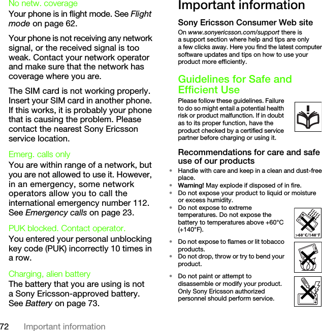 72 Important informationNo netw. coverage Your phone is in flight mode. See Flight mode on page 62.Your phone is not receiving any network signal, or the received signal is too weak. Contact your network operator and make sure that the network has coverage where you are.The SIM card is not working properly. Insert your SIM card in another phone. If this works, it is probably your phone that is causing the problem. Please contact the nearest Sony Ericsson service location.Emerg. calls only You are within range of a network, but you are not allowed to use it. However, in an emergency, some network operators allow you to call the international emergency number 112. See Emergency calls on page 23.PUK blocked. Contact operator. You entered your personal unblocking key code (PUK) incorrectly 10 times in a row.Charging, alien batteryThe battery that you are using is not a Sony Ericsson-approved battery. See Battery on page 73.Important informationSony Ericsson Consumer Web siteOn www.sonyericsson.com/support there is a support section where help and tips are only a few clicks away. Here you find the latest computer software updates and tips on how to use your product more efficiently.Guidelines for Safe and Efficient UsePlease follow these guidelines. Failure to do so might entail a potential health risk or product malfunction. If in doubt as to its proper function, have the product checked by a certified service partner before charging or using it. Recommendations for care and safe use of our products•Handle with care and keep in a clean and dust-free place.•Warning! May explode if disposed of in fire.•Do not expose your product to liquid or moisture or excess humidity.•Do not expose to extreme temperatures. Do not expose the battery to temperatures above +60°C (+140°F). •Do not expose to flames or lit tobacco products. •Do not drop, throw or try to bend your product.•Do not paint or attempt to disassemble or modify your product. Only Sony Ericsson authorized personnel should perform service.This is the Internet version of the User&apos;s guide. © Print only for private use.