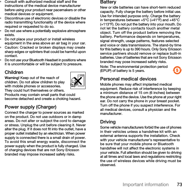 73Important information•Consult with authorized medical staff and the instructions of the medical device manufacturer before using your product near pacemakers or other medical devices or equipment.•Discontinue use of electronic devices or disable the radio transmitting functionality of the device where required or requested to do so.•Do not use where a potentially explosive atmosphere exists.•Do not place your product or install wireless equipment in the area above an air bag in your car.•Caution: Cracked or broken displays may create sharp edges or splinters that could be harmful upon contact.•Do not use your Bluetooth Headset in positions where it is uncomfortable or will be subject to pressure.ChildrenWarning! Keep out of the reach of children. Do not allow children to play with mobile phones or accessories. They could hurt themselves or others. Products may contain small parts that could become detached and create a choking hazard.Power supply (Charger)Connect the charger to power sources as marked on the product. Do not use outdoors or in damp areas. Do not alter or subject the cord to damage or stress. Unplug the unit before cleaning it. Never alter the plug. If it does not fit into the outlet, have a proper outlet installed by an electrician. When power supply is connected there is a small drain of power. To avoid this small energy waste, disconnect the power supply when the product is fully charged. Use of charging devices that are not Sony Ericsson branded may impose increased safety risks.BatteryNew or idle batteries can have short-term reduced capacity. Fully charge the battery before initial use. Use for intended purpose only. Charge the battery in temperatures between +5°C (+41°F) and +45°C (+113°F). Do not put the battery into your mouth. Do not let the battery contacts touch another metal object. Turn off the product before removing the battery. Performance depends on temperatures, signal strength, usage patterns, features selected and voice or data transmissions. The stand-by time for this battery is up to 390 hours. Only Sony Ericsson service partners should remove or replace built-in batteries. Use of batteries that are not Sony Ericsson branded may pose increased safety risks.Note: The environmental protection period (EPUP) of battery is 5 years.Personal medical devicesMobile phones may affect implanted medical equipment. Reduce risk of interference by keeping a minimum distance of 15 cm (6 inches) between the phone and the device. Use the phone at your right ear. Do not carry the phone in your breast pocket. Turn off the phone if you suspect interference. For all medical devices, consult a physician and the manufacturer.DrivingSome vehicle manufacturers forbid the use of phones in their vehicles unless a handsfree kit with an external antenna supports the installation. Check with your vehicle manufacturer’s representative to be sure that your mobile phone or Bluetooth handsfree will not affect the electronic systems in your vehicle. Full attention should be given to driving at all times and local laws and regulations restricting the use of wireless devices while driving must be observed. 5This is the Internet version of the User&apos;s guide. © Print only for private use.